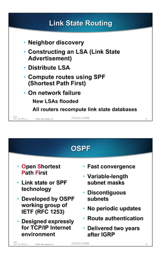 Link State Routing

          • Neighbor discovery
          • Constructing an LSA (Link State
            Advertisement)
          • Distribute LSA
          • Compute routes using SPF
            (Shortest Path First)
          • On network failure
                  New LSAs flooded
                  All routers recompute link state databases
2204
1241_05_2000_c1   © 2000, Cisco Systems, Inc.                              51




                                                OSPF

   • Open Shortest                                • Fast convergence
     Path First
                                                  • Variable-length
   • Link state or SPF                              subnet masks
     technology
                                                  • Discontiguous
   • Developed by OSPF                              subnets
     working group of
                                                  • No periodic updates
     IETF (RFC 1253)
                                                  • Route authentication
   • Designed expressly
     for TCP/IP Internet                          • Delivered two years
     environment                                    after IGRP
2204
1241_05_2000_c1   © 2000, Cisco Systems, Inc.                              52
 