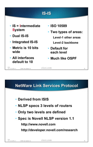 IS-IS

   • IS = Intermediate                             • ISO 10589
     System
                                                   • Two types of areas:
   • Dual IS-IS                                         Level-1 other areas
   • Integrated IS-IS                                   Level-2 backbone
   • Metric is 10 bits                             • Default for
     wide                                            each level
   • All interfaces                                • Much like OSPF
     default to 10
2204
1241_05_2000_c1   © 2000, Cisco Systems, Inc.                                 55




             NetWare Link Services Protocol


             • Derived from ISIS
             • NLSP specs 3 levels of routers
             • Only two levels are defined
             • Spec is Novell NLSP version 1.1
                    http://www.novell.com
                    http://developer.novell.com/research

2204
1241_05_2000_c1   © 2000, Cisco Systems, Inc.                                 56
 