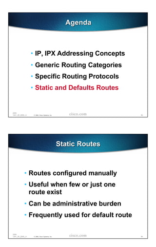 Agenda



                  • IP, IPX Addressing Concepts
                  • Generic Routing Categories
                  • Specific Routing Protocols
                  • Static and Defaults Routes


2204
1241_05_2000_c1    © 2000, Cisco Systems, Inc.                   63




                                                 Static Routes



            • Routes configured manually
            • Useful when few or just one
              route exist
            • Can be administrative burden
            • Frequently used for default route

2204
1241_05_2000_c1    © 2000, Cisco Systems, Inc.                   64
 