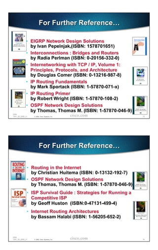 For Further Reference…

             • EIGRP Network Design Solutions
               by Ivan Pepelnjak,(ISBN: 1578701651)
             • Interconnections : Bridges and Routers
               by Radia Perlman (ISBN: 0-20156-332-0)
             • Internetworking with TCP / IP, Volume 1:
               Principles, Protocols, and Architecture
               by Douglas Comer (ISBN: 0-13216-987-8)
             • IP Routing Fundamentals
               by Mark Sportack (ISBN: 1-57870-071-x)
             • IP Routing Primer
               by Robert Wright (ISBN: 1-57870-108-2)
             • OSPF Network Design Solutions
               by Thomas, Thomas M. (ISBN: 1-57870-046-9)
2204
1241_05_2000_c1   © 2000, Cisco Systems, Inc.                   73




                        For Further Reference…


              • Routing in the Internet
                by Christian Huitema (ISBN: 0-13132-192-7)
              • OSPF Network Design Solutions
                by Thomas, Thomas M. (ISBN: 1-57870-046-9)
              • ISP Survival Guide : Strategies for Running a
                Competitive ISP
                by Geoff Huston (ISBN:0-47131-499-4)
              • Internet Routing Architectures
                by Bassam Halabi (ISBN: 1-56205-652-2)



2204
1241_05_2000_c1   © 2000, Cisco Systems, Inc.                   74
 