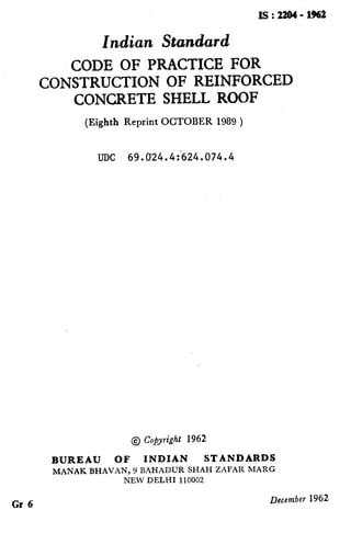 Is:22Q4-1962
Indian Standard
CODE OF PRACTICE FOR
CONSTRUCTION OF REINFORCED
CONCRETE SHELL ROOF
(Eighth Reprint OCTOBER 1989 )
-
,
/’
Gr 6
UDC 69.024.4:624.074.4
@ Copyright 1962
BUREAU OF INDIAN STANDARDS
MANAK BHAVAN, 9 BAHADUR SHAH ZAFAR MARG
NEW DELHI 110002
December 1962
( Reaffirmed 1995 )
 