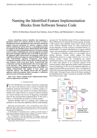101
Abstract—Identifying software identifiers that implement a
particular feature of a software product is known as feature
identification. Feature identification is one of the most critical and
popular processes performed by software engineers during
software maintenance activity. However, a meaningful name must
be assigned to the Identified Feature Implementation Block (IFIB)
to complete the feature identification process. The feature naming
process remains a challenging task, where the majority of existing
approaches manually assign the name of the IFIB. In this paper,
the approach called FeatureClouds was proposed, which can be
exploited by software developers to name the IFIBs from software
code. FeatureClouds approach incorporates word clouds
visualization technique to name Feature Blocks (FBs) by using the
most frequent words across these blocks. FeatureClouds had
evaluated by assessing its added benefit to the current approaches
in the literature, where limited tool support was supplied to
software developers to distinguish feature names of the IFIBs. For
validity, FeatureClouds had applied to draw shapes and
ArgoUML software. The findings showed that the proposed
approach achieved promising results according to well-known
metrics in terms of Precision and Recall.
Index terms—feature naming, feature implementation blocks,
software engineering, word clouds.
I. INTRODUCTION
EATURE identification or location is the process of detecting
the source code elements, such as classes or methods, that
implement particular functionality in a software product [1].
Several works have been carried out on feature identification,
whether from single software or a group of software products
[2]. Feature naming is the activity of suggesting a meaningful
name for the extracted feature implementations. In this work, a
feature is a functionality provided by a software product.
Software identiﬁer name (e.g., package, class, method, and
attribute) is one of the most significant software understanding
Manuscript received November 3, 2021; revised March 6, 2022. Date of
publication April 1, 2022. Date of current version April 1, 2022. The associate
editor prof. Dinko Begušić has been coordinating the review of this manuscript
and approved it for publication.
R. Al-Msie'deen, H. Eyal Salman and A. H. Blasi are with the Faculty of
Information Technology, Mutah University, Mutah 61710, Karak, Jordan (e-
mails: {rafatalmsiedeen, hamzehmu, ablasi1}@mutah.edu.jo).
M. A. Alsuwaiket is with the Department of Computer Science and
Engineering Technology, Hafr Al Batin University, Hafr Al Batin, Saudi Arabia
(e-mail: malsuwaiket@uhb.edu.sa).
Digital Object Identifier (DOI): 10.24138/jcomss-2021-0155
resources [3]. The identiﬁer names of Feature Implementation
Block (FIB) need to be analyzed for feature naming. Normally,
a FIB contains many identiﬁer names which include several
words. Software identiﬁer names are often constructed by
mixing fragments of words, acronyms, and abbreviations (e.g.
setRectangleY). For feature identification of a legacy software
system, one main problem is to understand the FIB and name it.
The analysis of identiﬁer names is a very helpful way in
naming decisions. Current studies support the feature
identification process in a single software [4], or in a set of
software product variants [5]. Considering the feature
identification process, the current approaches are based either
on a static code analysis or on a dynamic analysis of the
software product. Other approaches further exploit information
retrieval methods [6]. In the use of the proposed approach, we
suppose that the IFIBs exist in advance. Thus, it is important to
clarify that the feature identification process is out of the scope
of this study. This paper focuses only on the feature naming of
the identified blocks. Figure 1 presents an example of the IFIBs
from software source code.
Fig. 1. The IFIBs from software source code
Naming the Identified Feature Implementation
Blocks from Software Source Code
Ra'Fat Al-Msie'deen, Hamzeh Eyal Salman, Anas H. Blasi, and Mohammed A. Alsuwaiket
F
Author version
JOURNAL OF COMMUNICATIONS SOFTWARE AND SYSTEMS, VOL. 18, NO. 2, JUNE 2022
 