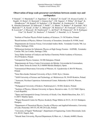 Submitted Manuscript: Confidential
Template revised February 2021
Observation of large scale precursor correlations between cosmic rays and
earthquakes
P. Homola1*
, V. Marchenko24
, A. Napolitano17
, R. Damian10
, R. Guzik10
, D. Alvarez-Castillo1
, S.
Stuglik1
, O. Ruimi2
, O. Skorenok9
, J. Zamora-Saa3,4
, J.M. Vaquero7
, T. Wibig16
, M. Knap19
, K.
Dziadkowiec10
, M. Karpiel6
, O. Sushchov1
, J. W. Mietelski1
, K. Gorzkiewicz1
, N. Zabari5
,
K. Almeida Cheminant1
, B. Idźkowski8
, T. Bulik8,11
, G. Bhatta1
, N. Budnev18
, R. Kamiński1
, M.V.
Medvedev20,21
, K. Kozak1
, O. Bar12
, Ł. Bibrzycki12
, M. Bielewicz23
, M. Frontczak12
, P. Kovács15
,
B. Łozowski22
, J. Miszczyk1
, M. Niedźwiecki25
, L. del Peral14
, M. Piekarczyk12
, M. D. Rodriguez
Frias14
, K. Rzecki10
, K. Smelcerz25
, T. Sośnicki10
, J. Stasielak1
, A. A. Tursunov13
1
Institute of Nuclear Physics Polish Academy of Sciences; 31-342 Kraków, Poland.
2
Racah Institute of Physics, Hebrew University of Jerusalem; Jerusalem IL-91904, Israel.
3
Departamento de Ciencias Físicas, Universidad Andres Bello; Fernández Concha 700, Las
Condes, Santiago, Chile.
4
Millennium Institute for Subatomic Physics at High Energy Frontier - SAPHIR; Fernández
Concha 700, Las Condes, Santiago, Chile.
5
Jerzy Haber Institute of Catalysis and Surface Chemistry Polish Academy of Sciences;
30-239 Kraków, Poland.
6
Astroparticle Physics Amateur; 34-500 Zakopane, Poland.
7
Departamento de Física, Centro Universitario de Mérida, Universidad de Extremadura;
Avda. Santa Teresa de Jornet 38, E-06800 Mérida (Badajoz), Spain.
8
Astronomical Observatory University of Warsaw; Al. Ujazdowskie 4, 00-478 Warsaw,
Poland.
9
Taras Shevchenko National University of Kyiv; 01601 Kyiv, Ukraine.
10
AGH University of Science and Technology, ul. Mickiewicza 30, 30-059 Kraków, Poland.
11
Astrocent, Nicolaus Copernicus Astronomical Center; Rektorska 4, 00-614, Warsaw,
Poland.
12
Pedagogical University of Krakow; Podchorążych 2, 30-084, Kraków, Poland.
13
Institute of Physics, Silesian University in Opava; Bezručovo nám. 13, CZ-74601 Opava,
Czech Republic.
14
Space and Astroparticle Group, University of Alcalá; Ctra. Madrid-Barcelona, Km. 33.7,
E-28871 Madrid, Spain.
15
Wigner Research Centre for Physics; Konkoly-Thege Miklós út 29-33., H-1121 Budapest,
Hungary.
16
Department of Theoretical Physics, Faculty of Physics and Applied Informatics, University
of Lodz; Pomorska 149/153, PL-90-236 Lodz, Poland.
17
University of Napoli “Parthenope”, Department of Engineering, Centro Direzionale; Isola
C4, 80143, Napoli, Italy.
18
Irkutsk State University, Physical Department; K.Marx str., 1, Irkutsk, 664003, Russia.
1
 