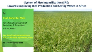 System of Rice Intensification (SRI):
Towards Improving Rice Production and Saving Water in Africa
By:
Prof. Bancy M. Mati
Jomo Kenyatta University of
Agriculture & Technology
Nairobi, Kenya
Key Note/Lead presentation at
ICSCI, ICAR-IIRR, Hyderabad, India
12 - 14th December 2022
 