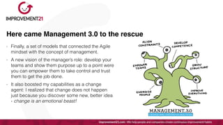 Here came Management 3.0 to the rescue
- Finally, a set of models that connected the Agile
mindset with the concept of management.


- A new vision of the manager’s role: develop your
teams and show them purpose up to a point were
you can empower them to take control and trust
them to get the job done.


- It also boosted my capabilities as a change
agent: I realized that change does not happen
just because you discover some new, better idea
- change is an emotional beast!
 