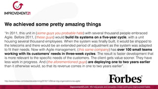 We achieved some pretty amazing things
“In 2011, this unit in (some guys you probable hate) with several thousand people embraced
Agile. Before 2011, (these guys) would build its systems on a
fi
ve-year cycle, with a unit
housing several thousand employees. When the system was
fi
nally built, it would be shipped to
the telecoms and there would be an extended period of adjustment as the system was adapted
to
fi
t their needs. Now with Agile management, (this same company) has over 100 small teams
working with its customers’ needs in three-week cycles. The result is faster development that
is more relevant to the speci
fi
c needs of the customers. The client gets value sooner. They have
less work in progress. And (the aforementioned guys) are deploying one to two years earlier
than it otherwise would, so that its revenue comes in one to two years earlier”.


http://www.forbes.com/sites/stevedenning/2016/11/26/can-big-organizations-be-agile/
 