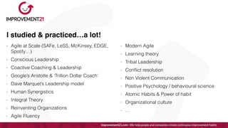 I studied & practiced…a lot!
- Agile at Scale (SAFe, LeSS, McKinsey, EDGE,
Spotify…)


- Conscious Leadership


- Coactive Coaching & Leadership


- Google’s Aristotle & ‘Trillion Dollar Coach’


- Dave Marquet’s Leadership model


- Human Synergistics


- Integral Theory


- Reinventing Organizations


- Agile Fluency
- Modern Agile


- Learning theory


- Tribal Leadership


- Con
fl
ict resolution


- Non Violent Communication


- Positive Psychology / behavioural science


- Atomic Habits & Power of habit


- Organizational culture


- …
 