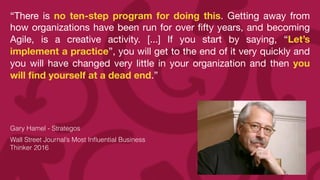 “There is no ten-step program for doing this. Getting away from
how organizations have been run for over
fi
fty years, and becoming
Agile, is a creative activity. [...] If you start by saying, “Let’s
implement a practice”, you will get to the end of it very quickly and
you will have changed very little in your organization and then you
will
fi
nd yourself at a dead end.”

Gary Hamel - Strategos


Wall Street Journal’s Most In
fl
uential Business
Thinker 2016
 