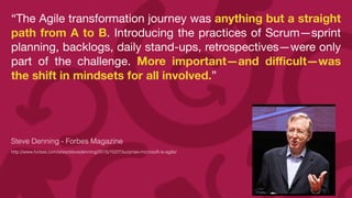 “The Agile transformation journey was anything but a straight
path from A to B. Introducing the practices of Scrum—sprint
planning, backlogs, daily stand-ups, retrospectives—were only
part of the challenge. More important—and di
ffi
cult—was
the shift in mindsets for all involved.”

Steve Denning - Forbes Magazine


http://www.forbes.com/sites/stevedenning/2015/10/27/surprise-microsoft-is-agile/


 