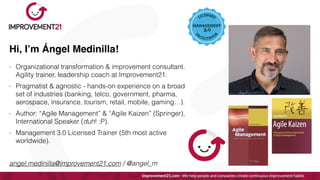 Hi, I’m Ángel Medinilla!
- Organizational transformation & improvement consultant.
Agility trainer, leadership coach at Improvement21.


- Pragmatist & agnostic - hands-on experience on a broad
set of industries (banking, telco, government, pharma,
aerospace, insurance, tourism, retail, mobile, gaming…).


- Author: “Agile Management” & “Agile Kaizen” (Springer),
International Speaker (duh! :P).


- Management 3.0 Licensed Trainer (5th most active
worldwide).


angel.medinilla@improvement21.com / @angel_m
 