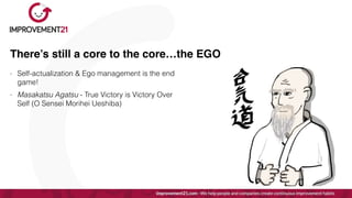 There’s still a core to the core…the EGO
- Self-actualization & Ego management is the end
game!


- Masakatsu Agatsu - True Victory is Victory Over
Self (O Sensei Morihei Ueshiba)
 