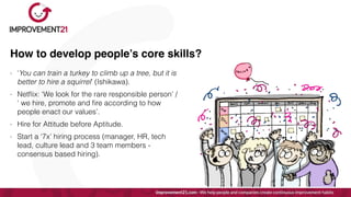 How to develop people’s core skills?
- ‘You can train a turkey to climb up a tree, but it is
better to hire a squirrel’ (Ishikawa).


- Net
fl
ix: ‘We look for the rare responsible person’ /
‘ we hire, promote and
fi
re according to how
people enact our values’.


- Hire for Attitude before Aptitude.


- Start a ‘7x’ hiring process (manager, HR, tech
lead, culture lead and 3 team members -
consensus based hiring).
 