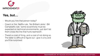Yes, but…
- Would you hire that person today?


- Coach or
fi
re: Net
fl
ix rule, ‘No Brilliant Jerks’. Bill
Campbell’s rule: ‘some eccentricity must be
expected on technical environments, just don’t let
them cross the line that hurts teamwork’.


- There’s a cost of
fi
ring, and a cost of not doing so.
The latter is dif
fi
cult to
fi
gure out - give it a try and
you’ll be surprised.
 