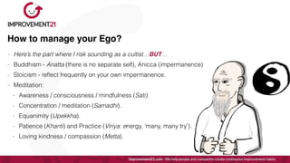 How to manage your Ego?
- Here’s the part where I risk sounding as a cultist…BUT…


- Buddhism - Anatta (there is no separate self), Anicca (impermanence)


- Stoicism - re
fl
ect frequently on your own impermanence.


- Meditation:


- Awareness / consciousness / mindfulness (Sati).


- Concentration / meditation (Samadhi).


- Equanimity (Upekkha).


- Patience (Khanti) and Practice (Viriya: energy, ‘many, many try’).


- Loving kindness / compassion (Metta).
 