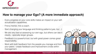 How to manage your Ego? (A more immediate approach)
- Every progress on your core skills makes an impact on your self-
actualization capabilities.


- Find a mentor, hire a coach.


- Start changing your language and thinking patterns (yes, but…)


- We are very bad at assessing our own ego, but others can see it
clearly - specially larger groups.


- Feedback is a powerful tool, but with great power comes great
responsibility.


- Work with both feedback from the people you manage and from
your peers - create feedback and improvement circles within
management.
 