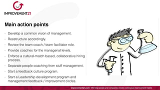 Main action points
- Develop a common vision of management.


- Reestructure accordingly.


- Review the team coach / team facilitator role.


- Provide coaches for the managerial levels.


- Enforce a cultural-match based, collaborative hiring
process.


- Separate people coaching from stuff management.


- Start a feedback culture program.


- Start a Leadership development program and
management feedback / improvement circles.
 
