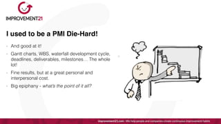 I used to be a PMI Die-Hard!
- And good at it!


- Gantt charts, WBS, waterfall development cycle,
deadlines, deliverables, milestones… The whole
lot!


- Fine results, but at a great personal and
interpersonal cost.


- Big epiphany - what’s the point of it all?
 