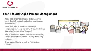 Then I found ‘Agile Project Management’
- Made a lot of sense: smaller cycles, deliver
valuable stuff, inspect and adapt, continuous
improvement…


- There was a lot of kickback from most
companies: ‘how are we going to deal with
fi
xed
date,
fi
xed scope,
fi
xed budget?’


- A lot of frustration: spent more time convincing
people of the obvious than actually managing
projects.


- Once again, I found myself on ‘attribution
mistake’.
 
