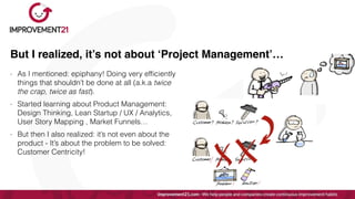 But I realized, it’s not about ‘Project Management’…
- As I mentioned: epiphany! Doing very ef
fi
ciently
things that shouldn’t be done at all (a.k.a twice
the crap, twice as fast).


- Started learning about Product Management:
Design Thinking, Lean Startup / UX / Analytics,
User Story Mapping , Market Funnels…


- But then I also realized: it’s not even about the
product - It’s about the problem to be solved:
Customer Centricity!
 