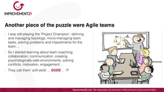 Another piece of the puzzle were Agile teams
- I was still playing the ‘Project Champion’: de
fi
ning
and managing backlogs, micro-managing team
tasks, solving problems and impediments for the
team…


- So I started learning about team coaching:
collaboration, communication, creating
psychologically-safe environments, solving
con
fl
icts, motivation, engagement…


- They call them ‘soft skills’… DUDE… :’P
 