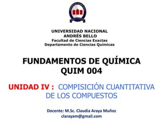 UNIDAD IV : COMPISICIÓN CUANTITATIVA
DE LOS COMPUESTOS
FUNDAMENTOS DE QUÍMICA
QUIM 004
Docente: M.Sc. Claudia Araya Muñoz
clarayam@gmail.com
 