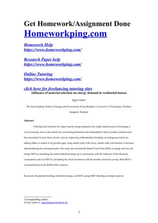 Get Homework/Assignment Done
Homeworkping.com
Homework Help
https://www.homeworkping.com/
Research Paper help
https://www.homeworkping.com/
Online Tutoring
https://www.homeworkping.com/
click here for freelancing tutoring sites
Influence of material selection on energy demand in residential houses
Agya Utama∗
The Joint Graduate School of Energy and Environment, King Mongkut’s University of Technology Thonburi,
Bangkok, Thailand
Abstract
Utilizing local materials for improving the energy demand in the single landed houses in Semarang is
very promising, since it also entails less cost during production and transportation. Many possible scenarios have
been developed to meet these criteria, such as; improving craftsmanship (including air leakage prevention by
adding rubber or sealant in all possible gaps, using double walls with cavity, double walls with bamboo in between
and introducing less transparent glass The study also revealed the Break Event Point (BEP) in energy and cost, the
energy BEP by calculating the initial embodied energy up to construction with the reduction of the electricity
consumption and cost BEP by calculating the initial investment with the monthly electricity saving. Both BEP is
calculated based on the BASELINE scenarios.
Keywords: Residential building; Embodied energy; cost BEP; energy BEP; Building envelopes material

Corresponding author.
E-mail address: agya@kgsee.kmutt.ac.th
1
 