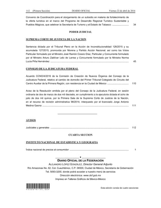 112 (Primera Sección) DIARIO OFICIAL Viernes 22 de abril de 2016
Convenio de Coordinación para el otorgamiento de un subsidio en materia de fortalecimiento de
la oferta turística en el marco del Programa de Desarrollo Regional Turístico Sustentable y
Pueblos Mágicos, que celebran la Secretaría de Turismo y el Estado de Tabasco ......................... 34
PODER JUDICIAL
SUPREMA CORTE DE JUSTICIA DE LA NACION
Sentencia dictada por el Tribunal Pleno en la Acción de Inconstitucionalidad 126/2015 y su
acumulada 127/2015, promovida por Morena y Partido Acción Nacional; así como los Votos
Particular formulado por el Ministro José Ramón Cossío Díaz, Particular y Concurrente formulado
por el Ministro Arturo Zaldívar Lelo de Larrea y Concurrente formulado por la Ministra Norma
Lucía Piña Hernández ...................................................................................................................... 45
CONSEJO DE LA JUDICATURA FEDERAL
Acuerdo CCNO/4/2016 de la Comisión de Creación de Nuevos Órganos del Consejo de la
Judicatura Federal, relativo al cambio de domicilio del Primer Tribunal Colegiado de Circuito del
Centro Auxiliar de la Primera Región, con residencia en la Ciudad de México ................................ 110
Aviso de la Resolución emitida por el pleno del Consejo de la Judicatura Federal, en sesión
ordinaria de dos de marzo de dos mil dieciséis, en cumplimiento a la ejecutoria dictada el ocho de
julio de dos mil quince, por la Primera Sala de la Suprema Corte de Justicia de la Nación,
en el recurso de revisión administrativa 98/2014, interpuesto por el licenciado Jorge Antonio
Medina Gaona .................................................................................................................................. 111
______________________________
AVISOS
Judiciales y generales ...................................................................................................................... 112
CUARTA SECCION
INSTITUTO NACIONAL DE ESTADISTICA Y GEOGRAFIA
Índice nacional de precios al consumidor ......................................................................................... 1
__________________ ● __________________
DIARIO OFICIAL DE LA FEDERACIÓN
ALEJANDRO LÓPEZ GONZÁLEZ, Director General Adjunto
Río Amazonas No. 62, Col. Cuauhtémoc, C.P. 06500, Ciudad de México, Secretaría de Gobernación
Tel. 5093-3200, donde podrá acceder a nuestro menú de servicios
Dirección electrónica: www.dof.gob.mx
Impreso en Talleres Gráficos de México-México
*220416-25.00* Esta edición consta de cuatro secciones
 