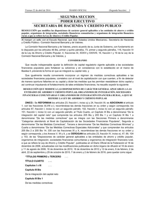 Viernes 22 de abril de 2016 DIARIO OFICIAL (Segunda Sección) 1
SEGUNDA SECCION
PODER EJECUTIVO
SECRETARIA DE HACIENDA Y CREDITO PUBLICO
RESOLUCIÓN que modifica las disposiciones de carácter general aplicables a las entidades de ahorro y crédito
popular, organismos de integración, sociedades financieras comunitarias y organismos de integración financiera
rural, a que se refiere la Ley de Ahorro y Crédito Popular.
Al margen un sello con el Escudo Nacional, que dice: Estados Unidos Mexicanos.- Secretaría de Hacienda
y Crédito Público.- Comisión Nacional Bancaria y de Valores.
La Comisión Nacional Bancaria y de Valores, previo acuerdo de su Junta de Gobierno, con fundamento en
lo dispuesto por los artículos 46 Bis, primer y quinto párrafos, 73, primer y segundo párrafos, 116, fracción VI
de la Ley de Ahorro y Crédito Popular; 4, fracciones XI, XXXVI y XXXVIII, 16, fracción I y 19 de la Ley de la
Comisión Nacional Bancaria y de Valores, y
CONSIDERANDO
Que resulta indispensable ajustar la definición de capital regulatorio vigente aplicable a las sociedades
financieras populares para fortalecer su solvencia y en consistencia con lo establecido en el marco de
Basilea II, previendo la forma en que se integrará su capital neto, y
Que igualmente resulta conveniente incorporar un régimen de medidas correctivas aplicables a las
sociedades financieras populares, correlativo con el nivel de capitalización con que cuenten, a fin de detectar
de manera oportuna faltantes en su capital y dictar las medidas que les permitan reestablecer dicho capital y
así continuar impulsando el fortalecimiento de tales entidades financieras, ha resuelto expedir la siguiente:
RESOLUCIÓN QUE MODIFICA LAS DISPOSICIONES DE CARÁCTER GENERAL APLICABLES A LAS
ENTIDADES DE AHORRO Y CRÉDITO POPULAR, ORGANISMOS DE INTEGRACIÓN, SOCIEDADES
FINANCIERAS COMUNITARIAS Y ORGANISMOS DE INTEGRACIÓN FINANCIERA RURAL, A QUE SE
REFIERE LA LEY DE AHORRO Y CRÉDITO POPULAR
ÚNICO.- Se REFORMAN los artículos 23, fracción I, inciso q) y 24, fracción XI; se ADICIONAN el artículo
1, con las fracciones XLVIII a L recorriéndose las demás fracciones en su orden y según corresponda; los
artículos 67, fracción I, inciso b) con un segundo párrafo; 102, fracción I, inciso b) con un segundo párrafo;
151, fracción I, inciso b) con un segundo párrafo; al Título Cuarto, un Capítulo III Bis a denominarse “De la
integración del capital neto” que comprende los artículos 205 Bis y 205 Bis 1 y un Capítulo III Bis 1 a
denominarse “De las medidas correctivas” que se integra con las Secciones Primera a denominarse
“Categorías atendiendo al Nivel de Capitalización de las Sociedades Financieras Populares”, Segunda a
denominarse “De las Medidas Correctivas”, Tercera a denominarse “De las Medidas Correctivas Mínimas” y
Cuarta a denominarse “De las Medidas Correctivas Especiales Adicionales” y que comprenden los artículos
205 Bis 2 a 205 Bis 14; 335 con las fracciones IX y X, recorriéndose las demás fracciones en su orden y
según corresponda, y los Anexos V, W y X, y se DEROGAN los artículos 23, fracción IV, inciso e), 47, 69, 104
y 153, de las “Disposiciones de carácter general aplicables a las entidades de ahorro y crédito popular,
organismos de integración, sociedades financieras comunitarias y organismos de integración financiera rural,
a que se refiere la Ley de Ahorro y Crédito Popular”, publicadas en el Diario Oficial de la Federación el 18 de
diciembre de 2006, actualizadas con las modificaciones publicadas en dicho órgano de difusión el 18 de enero
y 11 de agosto de 2008, 16 de diciembre de 2010, 18 de diciembre de 2012 y 12 de enero, 6 de febrero, 2 de
abril, 22 de septiembre y 29 de octubre de 2015, 7 de enero y 2 de febrero de 2016, para quedar como sigue:
“TÍTULOS PRIMERO a TERCERO . . .
TÍTULO CUARTO . . .
Capítulos I a III . . .
Capítulo III Bis
De la integración del capital neto
Capítulo III Bis 1
De las medidas correctivas
 