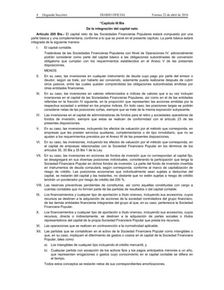 4 (Segunda Sección) DIARIO OFICIAL Viernes 22 de abril de 2016
“Capítulo III Bis
De la integración del capital neto
Artículo 205 Bis.- El capital neto de las Sociedades Financieras Populares estará compuesto por una
parte básica y una complementaria, conforme a lo que se prevé en el presente capítulo. La parte básica estará
integrada de la siguiente manera:
I. El capital contable.
Tratándose de las Sociedades Financieras Populares con Nivel de Operaciones IV, adicionalmente
podrán considerar como parte del capital básico a las obligaciones subordinadas de conversión
obligatoria que cumplan con los requerimientos establecidos en el Anexo V de las presentes
disposiciones.
MENOS:
II. En su caso, las inversiones en cualquier instrumento de deuda cuyo pago por parte del emisor o
deudor, según se trate, por haberlo así convenido, solamente pueda realizarse después de cubrir
otros pasivos, entre las cuales quedan comprendidas las obligaciones subordinadas emitidas por
otras entidades financieras.
III. En su caso, las inversiones en valores referenciados a índices de valores que a su vez incluyan
inversiones en el capital de las Sociedades Financieras Populares, así como en el de las entidades
referidas en la fracción IV siguiente, en la proporción que representen las acciones emitidas por la
respectiva sociedad o entidad en los propios índices. En todo caso, las posiciones largas se podrán
considerar netas de las posiciones cortas, siempre que se trate de la misma exposición subyacente.
IV. Las inversiones en el capital de administradoras de fondos para el retiro y sociedades operadoras de
fondos de inversión, siempre que estas se realicen de conformidad con el artículo 23 de las
presentes disposiciones.
V. En su caso, las inversiones, incluyendo los efectos de valuación por el método que corresponda, en
empresas que les presten servicios auxiliares, complementarios o de tipo inmobiliario, que no se
ajusten a los requerimientos previstos por el Anexo W de las presentes disposiciones.
VI. En su caso, las inversiones, incluyendo los efectos de valuación por el método que corresponda, en
el capital de empresas relacionadas con la Sociedad Financiera Popular en los términos de los
artículos 35, 35 Bis y 35 Bis 1 de la Ley.
VII. En su caso, las inversiones en acciones de fondos de inversión que no correspondan al capital fijo,
se desagregará en sus diversas posiciones individuales, considerando la participación que tenga la
Sociedad Financiera Popular en dichos fondos de inversión. La parte del fondo de inversión invertida
en instrumentos de deuda computará, según corresponda, conforme al marco de capitalización de
riesgo de crédito. Las posiciones accionarias que individualmente sean sujetas a deducirse del
capital, se restarán del capital y las restantes, no obstante que no estén sujetas a riesgo de crédito
tendrán un ponderador por riesgo de crédito del 250 %.
VIII. Las reservas preventivas pendientes de constituirse, así como aquellas constituidas con cargo a
cuentas contables que no formen parte de las partidas de resultados o del capital contable.
IX. Los financiamientos y cualquier tipo de aportación a título oneroso, incluyendo sus accesorios, cuyos
recursos se destinen a la adquisición de acciones de la sociedad controladora del grupo financiero,
de las demás entidades financieras integrantes del grupo al que, en su caso, pertenezca la Sociedad
Financiera Popular.
X. Los financiamientos y cualquier tipo de aportación a título oneroso, incluyendo sus accesorios, cuyos
recursos, directa o indirectamente, se destinen a la adquisición de partes sociales o títulos
representativos del capital de la propia Sociedad Financiera Popular que presta los recursos.
XI. Las operaciones que se realicen en contravención a la normatividad aplicable.
XII. Las partidas que se contabilicen en el activo de la Sociedad Financiera Popular como intangibles o
que, en su caso, impliquen el diferimiento de gastos o costos en el capital de la Sociedad Financiera
Popular, tales como:
a) Los intangibles de cualquier tipo incluyendo el crédito mercantil, y
b) Cualquier partida con excepción de los activos fijos y los pagos anticipados menores a un año,
que representen erogaciones o gastos cuyo conocimiento en el capital contable se difiera en
el tiempo.
Todos estos conceptos se restarán netos de sus correspondientes amortizaciones.
 