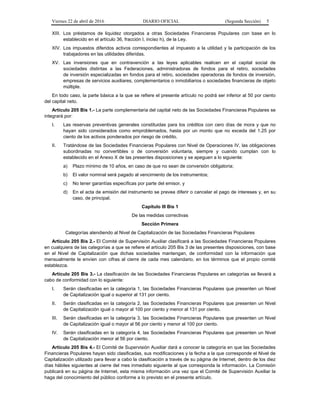 Viernes 22 de abril de 2016 DIARIO OFICIAL (Segunda Sección) 5
XIII. Los préstamos de liquidez otorgados a otras Sociedades Financieras Populares con base en lo
establecido en el artículo 36, fracción I, inciso h), de la Ley.
XIV. Los impuestos diferidos activos correspondientes al impuesto a la utilidad y la participación de los
trabajadores en las utilidades diferidas.
XV. Las inversiones que en contravención a las leyes aplicables realicen en el capital social de
sociedades distintas a las Federaciones, administradoras de fondos para el retiro, sociedades
de inversión especializadas en fondos para el retiro, sociedades operadoras de fondos de inversión,
empresas de servicios auxiliares, complementarios o inmobiliarios o sociedades financieras de objeto
múltiple.
En todo caso, la parte básica a la que se refiere el presente artículo no podrá ser inferior al 50 por ciento
del capital neto.
Artículo 205 Bis 1.- La parte complementaria del capital neto de las Sociedades Financieras Populares se
integrará por:
I. Las reservas preventivas generales constituidas para los créditos con cero días de mora y que no
hayan sido considerados como emproblemados, hasta por un monto que no exceda del 1.25 por
ciento de los activos ponderados por riesgo de crédito.
II. Tratándose de las Sociedades Financieras Populares con Nivel de Operaciones IV, las obligaciones
subordinadas no convertibles o de conversión voluntaria, siempre y cuando cumplan con lo
establecido en el Anexo X de las presentes disposiciones y se apeguen a lo siguiente:
a) Plazo mínimo de 10 años, en caso de que no sean de conversión obligatoria;
b) El valor nominal será pagado al vencimiento de los instrumentos;
c) No tener garantías específicas por parte del emisor, y
d) En el acta de emisión del instrumento se prevea diferir o cancelar el pago de intereses y, en su
caso, de principal.
Capítulo III Bis 1
De las medidas correctivas
Sección Primera
Categorías atendiendo al Nivel de Capitalización de las Sociedades Financieras Populares
Artículo 205 Bis 2.- El Comité de Supervisión Auxiliar clasificará a las Sociedades Financieras Populares
en cualquiera de las categorías a que se refiere el artículo 205 Bis 3 de las presentes disposiciones, con base
en el Nivel de Capitalización que dichas sociedades mantengan, de conformidad con la información que
mensualmente le envíen con cifras al cierre de cada mes calendario, en los términos que el propio comité
establezca.
Artículo 205 Bis 3.- La clasificación de las Sociedades Financieras Populares en categorías se llevará a
cabo de conformidad con lo siguiente:
I. Serán clasificadas en la categoría 1, las Sociedades Financieras Populares que presenten un Nivel
de Capitalización igual o superior al 131 por ciento.
II. Serán clasificadas en la categoría 2, las Sociedades Financieras Populares que presenten un Nivel
de Capitalización igual o mayor al 100 por ciento y menor al 131 por ciento.
III. Serán clasificadas en la categoría 3, las Sociedades Financieras Populares que presenten un Nivel
de Capitalización igual o mayor al 56 por ciento y menor al 100 por ciento.
IV. Serán clasificadas en la categoría 4, las Sociedades Financieras Populares que presenten un Nivel
de Capitalización menor al 56 por ciento.
Artículo 205 Bis 4.- El Comité de Supervisión Auxiliar dará a conocer la categoría en que las Sociedades
Financieras Populares hayan sido clasificadas, sus modificaciones y la fecha a la que corresponde el Nivel de
Capitalización utilizado para llevar a cabo la clasificación a través de su página de Internet, dentro de los diez
días hábiles siguientes al cierre del mes inmediato siguiente al que corresponda la información. La Comisión
publicará en su página de Internet, esta misma información una vez que el Comité de Supervisión Auxiliar la
haga del conocimiento del público conforme a lo previsto en el presente artículo.
 