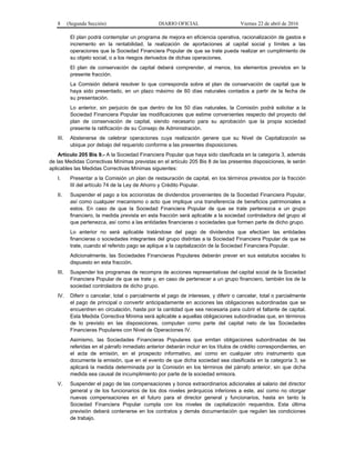 8 (Segunda Sección) DIARIO OFICIAL Viernes 22 de abril de 2016
El plan podrá contemplar un programa de mejora en eficiencia operativa, racionalización de gastos e
incremento en la rentabilidad, la realización de aportaciones al capital social y límites a las
operaciones que la Sociedad Financiera Popular de que se trate pueda realizar en cumplimiento de
su objeto social, o a los riesgos derivados de dichas operaciones.
El plan de conservación de capital deberá comprender, al menos, los elementos previstos en la
presente fracción.
La Comisión deberá resolver lo que corresponda sobre el plan de conservación de capital que le
haya sido presentado, en un plazo máximo de 60 días naturales contados a partir de la fecha de
su presentación.
Lo anterior, sin perjuicio de que dentro de los 50 días naturales, la Comisión podrá solicitar a la
Sociedad Financiera Popular las modificaciones que estime convenientes respecto del proyecto del
plan de conservación de capital, siendo necesario para su aprobación que la propia sociedad
presente la ratificación de su Consejo de Administración.
III. Abstenerse de celebrar operaciones cuya realización genere que su Nivel de Capitalización se
ubique por debajo del requerido conforme a las presentes disposiciones.
Artículo 205 Bis 9.- A la Sociedad Financiera Popular que haya sido clasificada en la categoría 3, además
de las Medidas Correctivas Mínimas previstas en el artículo 205 Bis 8 de las presentes disposiciones, le serán
aplicables las Medidas Correctivas Mínimas siguientes:
I. Presentar a la Comisión un plan de restauración de capital, en los términos previstos por la fracción
III del artículo 74 de la Ley de Ahorro y Crédito Popular.
II. Suspender el pago a los accionistas de dividendos provenientes de la Sociedad Financiera Popular,
así como cualquier mecanismo o acto que implique una transferencia de beneficios patrimoniales a
estos. En caso de que la Sociedad Financiera Popular de que se trate pertenezca a un grupo
financiero, la medida prevista en esta fracción será aplicable a la sociedad controladora del grupo al
que pertenezca, así como a las entidades financieras o sociedades que formen parte de dicho grupo.
Lo anterior no será aplicable tratándose del pago de dividendos que efectúen las entidades
financieras o sociedades integrantes del grupo distintas a la Sociedad Financiera Popular de que se
trate, cuando el referido pago se aplique a la capitalización de la Sociedad Financiera Popular.
Adicionalmente, las Sociedades Financieras Populares deberán prever en sus estatutos sociales lo
dispuesto en esta fracción.
III. Suspender los programas de recompra de acciones representativas del capital social de la Sociedad
Financiera Popular de que se trate y, en caso de pertenecer a un grupo financiero, también los de la
sociedad controladora de dicho grupo.
IV. Diferir o cancelar, total o parcialmente el pago de intereses, y diferir o cancelar, total o parcialmente
el pago de principal o convertir anticipadamente en acciones las obligaciones subordinadas que se
encuentren en circulación, hasta por la cantidad que sea necesaria para cubrir el faltante de capital.
Esta Medida Correctiva Mínima será aplicable a aquellas obligaciones subordinadas que, en términos
de lo previsto en las disposiciones, computen como parte del capital neto de las Sociedades
Financieras Populares con Nivel de Operaciones IV.
Asimismo, las Sociedades Financieras Populares que emitan obligaciones subordinadas de las
referidas en el párrafo inmediato anterior deberán incluir en los títulos de crédito correspondientes, en
el acta de emisión, en el prospecto informativo, así como en cualquier otro instrumento que
documente la emisión, que en el evento de que dicha sociedad sea clasificada en la categoría 3, se
aplicará la medida determinada por la Comisión en los términos del párrafo anterior, sin que dicha
medida sea causal de incumplimiento por parte de la sociedad emisora.
V. Suspender el pago de las compensaciones y bonos extraordinarios adicionales al salario del director
general y de los funcionarios de los dos niveles jerárquicos inferiores a este, así como no otorgar
nuevas compensaciones en el futuro para el director general y funcionarios, hasta en tanto la
Sociedad Financiera Popular cumpla con los niveles de capitalización requeridos. Esta última
previsión deberá contenerse en los contratos y demás documentación que regulen las condiciones
de trabajo.
 