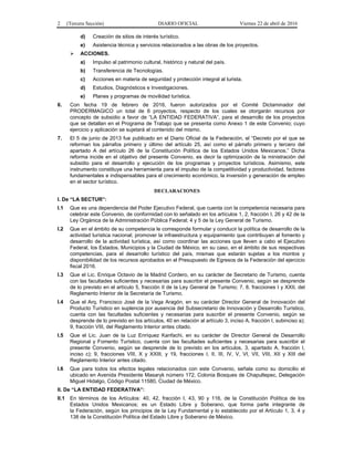 2 (Tercera Sección) DIARIO OFICIAL Viernes 22 de abril de 2016
d) Creación de sitios de interés turístico.
e) Asistencia técnica y servicios relacionados a las obras de los proyectos.
 ACCIONES.
a) Impulso al patrimonio cultural, histórico y natural del país.
b) Transferencia de Tecnologías.
c) Acciones en materia de seguridad y protección integral al turista.
d) Estudios, Diagnósticos e Investigaciones.
e) Planes y programas de movilidad turística.
6. Con fecha 19 de febrero de 2016, fueron autorizados por el Comité Dictaminador del
PRODERMAGICO un total de 6 proyectos, respecto de los cuales se otorgarán recursos por
concepto de subsidio a favor de “LA ENTIDAD FEDERATIVA”, para el desarrollo de los proyectos
que se detallan en el Programa de Trabajo que se presenta como Anexo 1 de este Convenio; cuyo
ejercicio y aplicación se sujetará al contenido del mismo.
7. El 5 de junio de 2013 fue publicado en el Diario Oficial de la Federación, el “Decreto por el que se
reforman los párrafos primero y último del artículo 25, así como el párrafo primero y tercero del
apartado A del artículo 26 de la Constitución Política de los Estados Unidos Mexicanos.” Dicha
reforma incide en el objetivo del presente Convenio, es decir la optimización de la ministración del
subsidio para el desarrollo y ejecución de los programas y proyectos turísticos. Asimismo, este
instrumento constituye una herramienta para el impulso de la competitividad y productividad, factores
fundamentales e indispensables para el crecimiento económico, la inversión y generación de empleo
en el sector turístico.
DECLARACIONES
I. De “LA SECTUR”:
I.1 Que es una dependencia del Poder Ejecutivo Federal, que cuenta con la competencia necesaria para
celebrar este Convenio, de conformidad con lo señalado en los artículos 1, 2, fracción I, 26 y 42 de la
Ley Orgánica de la Administración Pública Federal; 4 y 5 de la Ley General de Turismo.
I.2 Que en el ámbito de su competencia le corresponde formular y conducir la política de desarrollo de la
actividad turística nacional; promover la infraestructura y equipamiento que contribuyan al fomento y
desarrollo de la actividad turística, así como coordinar las acciones que lleven a cabo el Ejecutivo
Federal, los Estados, Municipios y la Ciudad de México, en su caso, en el ámbito de sus respectivas
competencias, para el desarrollo turístico del país, mismas que estarán sujetas a los montos y
disponibilidad de los recursos aprobados en el Presupuesto de Egresos de la Federación del ejercicio
fiscal 2016.
I.3 Que el Lic. Enrique Octavio de la Madrid Cordero, en su carácter de Secretario de Turismo, cuenta
con las facultades suficientes y necesarias para suscribir el presente Convenio, según se desprende
de lo previsto en el artículo 5, fracción II de la Ley General de Turismo; 7, 8, fracciones I y XXII, del
Reglamento Interior de la Secretaría de Turismo.
I.4 Que el Arq. Francisco José de la Vega Aragón, en su carácter Director General de Innovación del
Producto Turístico en suplencia por ausencia del Subsecretario de Innovación y Desarrollo Turístico,
cuenta con las facultades suficientes y necesarias para suscribir el presente Convenio, según se
desprende de lo previsto en los artículos, 40 en relación al artículo 3, inciso A, fracción I, subinciso a);
9, fracción VIII, del Reglamento Interior antes citado.
I.5 Que el Lic. Juan de la Luz Enríquez Kanfachi, en su carácter de Director General de Desarrollo
Regional y Fomento Turístico, cuenta con las facultades suficientes y necesarias para suscribir el
presente Convenio, según se desprende de lo previsto en los artículos, 3, apartado A, fracción I,
inciso c); 9, fracciones VIII, X y XXIII, y 19, fracciones I, II, III, IV, V, VI, VII, VIII, XII y XIII del
Reglamento Interior antes citado.
I.6 Que para todos los efectos legales relacionados con este Convenio, señala como su domicilio el
ubicado en Avenida Presidente Masaryk número 172, Colonia Bosques de Chapultepec, Delegación
Miguel Hidalgo, Código Postal 11580, Ciudad de México.
II. De “LA ENTIDAD FEDERATIVA”:
II.1 En términos de los Artículos: 40, 42, fracción I, 43, 90 y 116, de la Constitución Política de los
Estados Unidos Mexicanos; es un Estado Libre y Soberano, que forma parte integrante de
la Federación, según los principios de la Ley Fundamental y lo establecido por el Artículo 1, 3, 4 y
138 de la Constitución Política del Estado Libre y Soberano de México.
 