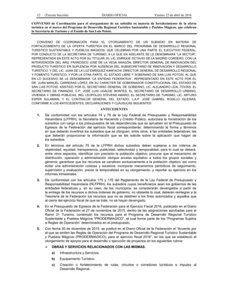 12 (Tercera Sección) DIARIO OFICIAL Viernes 22 de abril de 2016
CONVENIO de Coordinación para el otorgamiento de un subsidio en materia de fortalecimiento de la oferta
turística en el marco del Programa de Desarrollo Regional Turístico Sustentable y Pueblos Mágicos, que celebran
la Secretaría de Turismo y el Estado de San Luis Potosí.
CONVENIO DE COORDINACIÓN PARA EL OTORGAMIENTO DE UN SUBSIDIO EN MATERIA DE
FORTALECIMIENTO DE LA OFERTA TURÍSTICA EN EL MARCO DEL PROGRAMA DE DESARROLLO REGIONAL
TURÍSTICO SUSTENTABLE Y PUEBLOS MÁGICOS, QUE CELEBRAN POR UNA PARTE EL EJECUTIVO FEDERAL,
POR CONDUCTO DE LA SECRETARÍA DE TURISMO, A LA QUE EN ADELANTE SE LE DENOMINARÁ “LA SECTUR”,
REPRESENTADA EN ESTE ACTO POR SU TITULAR, EL LIC. ENRIQUE OCTAVIO DE LA MADRID CORDERO, CON LA
INTERVENCIÓN DEL ARQ. FRANCISCO JOSÉ DE LA VEGA ARAGÓN, DIRECTOR GENERAL DE INNOVACIÓN DEL
PRODUCTO TURÍSTICO EN SUPLENCIA POR AUSENCIA DEL SUBSECRETARIO DE INNOVACIÓN Y DESARROLLO
TURÍSTICO, Y DEL LIC. JUAN DE LA LUZ ENRÍQUEZ KANFACHI, DIRECTOR GENERAL DE DESARROLLO REGIONAL
Y FOMENTO TURÍSTICO; Y POR LA OTRA PARTE, EL ESTADO LIBRE Y SOBERANO DE SAN LUIS POTOSÍ, AL QUE
EN LO SUCESIVO SE LE DENOMINARÁ “LA ENTIDAD FEDERATIVA”, REPRESENTADO EN ESTE ACTO POR EL
DR. JUAN MANUEL CARRERAS LÓPEZ, EN SU CARÁCTER DE GOBERNADOR CONSTITUCIONAL DEL ESTADO DE
SAN LUIS POTOSÍ, ASISTIDO POR EL SECRETARIO GENERAL DE GOBIERNO, LIC. ALEJANDRO LEAL TOVÍAS, EL
SECRETARIO DE FINANZAS, C.P. JOSÉ LUIS UGALDE MONTES, EL SECRETARIO DE DESARROLLO URBANO,
VIVIENDA Y OBRAS PÚBLICAS, ING. LEOPOLDO STEVENS AMARO; EL SECRETARIO DE TURISMO, LIC. ARTURO
ESPER SULAIMAN, Y EL CONTRALOR GENERAL DEL ESTADO, L.A.P. JOSÉ GABRIEL ROSILLO IGLESIAS;
CONFORME A LOS ANTECEDENTES, DECLARACIONES Y CLÁUSULAS SIGUIENTES:
ANTECEDENTES
1. De conformidad con los artículos 74 y 79 de la Ley Federal de Presupuesto y Responsabilidad
Hacendaria (LFPRH), la Secretaría de Hacienda y Crédito Público, autorizará la ministración de los
subsidios con cargo a los presupuestos de las dependencias que se aprueben en el Presupuesto de
Egresos de la Federación del ejercicio fiscal correspondiente; determinando la forma y términos
en que deberán invertirse los subsidios que se otorguen, entre otros, a las entidades federativas; las
que deberán proporcionar la información que se les solicite sobre la aplicación que hagan de
los subsidios.
2. En términos del artículo 75 de la LFPRH dichos subsidios deben sujetarse a los criterios de
objetividad, equidad, transparencia, publicidad, selectividad y temporalidad, para lo cual se deberá,
entre otros aspectos, identificar con precisión la población objetivo; procurar que el mecanismo de
distribución, operación y administración otorgue acceso equitativo a todos los grupos sociales y
géneros; garantizar que los recursos se canalicen exclusivamente a la población objetivo, así como
evitar una administración costosa y excesiva; incorporar mecanismos periódicos de seguimiento,
supervisión y evaluación; prever la temporalidad en su otorgamiento, y reportar su ejercicio en los
informes trimestrales.
3. De conformidad con los artículos 175 y 176 del Reglamento de la Ley Federal de Presupuesto y
Responsabilidad Hacendaria (RLFPRH), los subsidios cuyos beneficiarios sean los gobiernos de las
entidades federativas y, en su caso, de los municipios, se considerarán devengados a partir de
la entrega de los recursos a dichos órdenes de gobierno; no obstante lo cual, deberán reintegrar a la
Tesorería de la Federación los recursos que no se destinen a los fines autorizados y aquellos que
al cierre del ejercicio fiscal de que se trate, no se hayan devengado.
4. En el Presupuesto de Egresos de la Federación para el Ejercicio Fiscal 2016, publicado en el Diario
Oficial de la Federación el 27 de noviembre de 2015, dentro de las asignaciones aprobadas para el
Ramo 21 Turismo, contempló los recursos para el Programa de Desarrollo Regional Turístico
Sustentable y Pueblos Mágicos “PRODERMAGICO”, el cual forma parte de los “Programas Sujetos
a Reglas de Operación” determinados en el presupuesto.
5. Con fecha 30 de diciembre de 2015, se publicó en el Diario Oficial de la Federación el “Acuerdo por
el que se emiten las Reglas de Operación del Programa de Desarrollo Regional Turístico Sustentable
y Pueblos Mágicos (PRODERMAGICO), para el ejercicio fiscal 2016”, en los que se estableció el
otorgamiento de apoyos para el desarrollo o ejecución de proyectos en los siguientes rubros:
 OBRAS Y SERVICIOS RELACIONADOS CON LAS MISMAS.
a) Infraestructura y Servicios.
b) Equipamiento Turístico.
c) Creación o fortalecimiento de rutas, circuitos o corredores turísticos e impulso al
Desarrollo Regional.
 