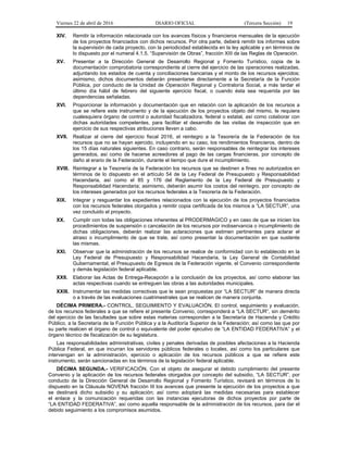 Viernes 22 de abril de 2016 DIARIO OFICIAL (Tercera Sección) 19
XIV. Remitir la información relacionada con los avances físicos y financieros mensuales de la ejecución
de los proyectos financiados con dichos recursos. Por otra parte, deberá remitir los informes sobre
la supervisión de cada proyecto, con la periodicidad establecida en la ley aplicable y en términos de
lo dispuesto por el numeral 4.1.5. “Supervisión de Obras”, fracción XIII de las Reglas de Operación.
XV. Presentar a la Dirección General de Desarrollo Regional y Fomento Turístico, copia de la
documentación comprobatoria correspondiente al cierre del ejercicio de las operaciones realizadas,
adjuntando los estados de cuenta y conciliaciones bancarias y el monto de los recursos ejercidos;
asimismo, dichos documentos deberán presentarse directamente a la Secretaría de la Función
Pública, por conducto de la Unidad de Operación Regional y Contraloría Social, a más tardar el
último día hábil de febrero del siguiente ejercicio fiscal, o cuando ésta sea requerida por las
dependencias señaladas.
XVI. Proporcionar la información y documentación que en relación con la aplicación de los recursos a
que se refiere este instrumento y de la ejecución de los proyectos objeto del mismo, le requiera
cualesquiera órgano de control o autoridad fiscalizadora, federal o estatal, así como colaborar con
dichas autoridades competentes, para facilitar el desarrollo de las visitas de inspección que en
ejercicio de sus respectivas atribuciones lleven a cabo.
XVII. Realizar al cierre del ejercicio fiscal 2016, el reintegro a la Tesorería de la Federación de los
recursos que no se hayan ejercido, incluyendo en su caso, los rendimientos financieros, dentro de
los 15 días naturales siguientes. En caso contrario, serán responsables de reintegrar los intereses
generados, así como de hacerse acreedores al pago de las cargas financieras, por concepto de
daño al erario de la Federación, durante el tiempo que dure el incumplimiento.
XVIII. Reintegrar a la Tesorería de la Federación los recursos que se destinen a fines no autorizados en
términos de lo dispuesto en el artículo 54 de la Ley Federal de Presupuesto y Responsabilidad
Hacendaria, así como el 85 y 176 del Reglamento de la Ley Federal de Presupuesto y
Responsabilidad Hacendaria; asimismo, deberán asumir los costos del reintegro, por concepto de
los intereses generados por los recursos federales a la Tesorería de la Federación.
XIX. Integrar y resguardar los expedientes relacionados con la ejecución de los proyectos financiados
con los recursos federales otorgados y remitir copia certificada de los mismos a “LA SECTUR”, una
vez concluido el proyecto.
XX. Cumplir con todas las obligaciones inherentes al PRODERMAGICO y en caso de que se inicien los
procedimientos de suspensión o cancelación de los recursos por inobservancia o incumplimiento de
dichas obligaciones, deberán realizar las aclaraciones que estimen pertinentes para aclarar el
atraso o incumplimiento de que se trate, así como presentar la documentación en que sustente
las mismas.
XXI. Observar que la administración de los recursos se realice de conformidad con lo establecido en la
Ley Federal de Presupuesto y Responsabilidad Hacendaria, la Ley General de Contabilidad
Gubernamental, el Presupuesto de Egresos de la Federación vigente, el Convenio correspondiente
y demás legislación federal aplicable.
XXII. Elaborar las Actas de Entrega-Recepción a la conclusión de los proyectos, así como elaborar las
actas respectivas cuando se entreguen las obras a las autoridades municipales.
XXIII. Instrumentar las medidas correctivas que le sean propuestas por “LA SECTUR” de manera directa
o a través de las evaluaciones cuatrimestrales que se realicen de manera conjunta.
DÉCIMA PRIMERA.- CONTROL, SEGUIMIENTO Y EVALUACIÓN. El control, seguimiento y evaluación,
de los recursos federales a que se refiere el presente Convenio, corresponderá a “LA SECTUR”, sin demérito
del ejercicio de las facultades que sobre estas materias corresponden a la Secretaría de Hacienda y Crédito
Público, a la Secretaría de la Función Pública y a la Auditoría Superior de la Federación; así como las que por
su parte realicen el órgano de control o equivalente del poder ejecutivo de “LA ENTIDAD FEDERATIVA” y el
órgano técnico de fiscalización de su legislatura.
Las responsabilidades administrativas, civiles y penales derivadas de posibles afectaciones a la Hacienda
Pública Federal, en que incurran los servidores públicos federales o locales, así como los particulares que
intervengan en la administración, ejercicio o aplicación de los recursos públicos a que se refiere este
instrumento, serán sancionadas en los términos de la legislación federal aplicable.
DÉCIMA SEGUNDA.- VERIFICACIÓN. Con el objeto de asegurar el debido cumplimiento del presente
Convenio y la aplicación de los recursos federales otorgados por concepto del subsidio, “LA SECTUR”, por
conducto de la Dirección General de Desarrollo Regional y Fomento Turístico, revisará en términos de lo
dispuesto en la Cláusula NOVENA fracción III los avances que presente la ejecución de los proyectos a que
se destinará dicho subsidio y su aplicación; así como adoptará las medidas necesarias para establecer
el enlace y la comunicación requeridas con las instancias ejecutoras de dichos proyectos por parte de
“LA ENTIDAD FEDERATIVA”, así como aquella responsable de la administración de los recursos, para dar el
debido seguimiento a los compromisos asumidos.
 