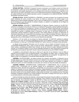 22 (Tercera Sección) DIARIO OFICIAL Viernes 22 de abril de 2016
DÉCIMA SÉPTIMA.- VIGENCIA. El presente Convenio comenzará a surtir efectos a partir de la fecha de
su suscripción y hasta que se dé cumplimiento total a su contenido, esto es hasta que se concluya con la
comprobación de los gastos efectuados y con el reintegro de los recursos remanentes y/o no aplicados a los
fines para los que fueron autorizados, junto con los rendimientos financieros correspondientes o, en su caso,
las cargas financieras que se hubiesen generado, acorde a lo estipulado con la Cláusula DÉCIMA TERCERA
del presente instrumento jurídico.
DÉCIMA OCTAVA.- MODIFICACIONES AL CONVENIO. Las partes acuerdan que el presente Convenio
podrá modificarse de común acuerdo y por escrito, sin alterar su estructura y en estricto apego a las
disposiciones jurídicas federales aplicables. Para el caso de modificaciones a los montos, objetivos o metas
de los proyectos en que será aplicado el subsidio otorgado, se sujetará a lo establecido en las Reglas de
Operación del PRODERMAGICO.
DÉCIMA NOVENA.- DIFUSIÓN Y TRANSPARENCIA. El Ejecutivo Federal, a través de “LA SECTUR”,
conforme a lo dispuesto en los artículos 106 de la Ley Federal de Presupuesto y Responsabilidad Hacendaria;
7 y 12 de la Ley Federal de Transparencia y Acceso a la Información Pública Gubernamental, hará públicas
en su página de Internet las acciones financiadas con los recursos a los que se refiere el presente Convenio,
incluyendo los avances y resultados físicos y financieros; en tanto que “LA ENTIDAD FEDERATIVA” se
compromete a difundir mediante su página de Internet y otros medios públicos que tenga a su disposición, la
información relacionada con la ejecución de los proyectos a que se refiere el presente Convenio, salvo que se
trate de información reservada o confidencial, en cuyo caso deberá tomar las medidas pertinentes para
salvaguardar dicha confidencialidad en términos de las disposiciones aplicables.
Asimismo, a fin de cumplir con el principio de máxima publicidad, “LA SECTUR” publicará el presente
Convenio y, en su caso, los convenios modificatorios al mismo que se llegasen a suscribir, en el Diario Oficial
de la Federación; en tanto que “LA ENTIDAD FEDERATIVA” hará lo mismo en el Periódico Oficial del Estado.
La difusión de los proyectos financiados con los recursos a que se refiere el presente Convenio, que
“LA ENTIDAD FEDERATIVA” lleve a cabo a través de mantas, espectaculares, mamparas, o cualquier otro
medio impreso, invariablemente deberá hacer mención de que los mismos se están realizando de manera
conjunta con el Gobierno Federal, con los recursos federales aprobados en este Presupuesto de Egresos de
la Federación para el ejercicio fiscal 2016, dando a éste el mismo peso que se dé al Gobierno Estatal.
La papelería y documentación oficial que se utilice en la ejecución de los proyectos a que se refiere el
presente Convenio deberá incluir la siguiente leyenda: “Este programa es público, ajeno a cualquier partido
político. Queda prohibido el uso para fines distintos a los establecidos en el programa”. De igual forma, se
deberá cumplir con la legislación y normatividad federal aplicable en esta materia.
VIGÉSIMA.- NOTIFICACIONES. Las partes acuerdan que cualquier comunicación o notificación que se
necesite efectuar con motivo del presente Convenio será realizada en los domicilios señalados en el capítulo
de DECLARACIONES. Cualquier cambio de domicilio que las partes efectúen en lo sucesivo, lo deberán
notificar por escrito y en forma indubitable a la otra parte, por lo menos con diez días hábiles de anticipación.
VIGÉSIMA PRIMERA.- INTERPRETACIÓN, JURISDICCIÓN Y COMPETENCIA. Para la solución de
cualquier duda o controversia que se presente respecto de la interpretación y alcances del presente
instrumento jurídico, derivada de su ejecución y cumplimiento; así como todo lo no previsto en el mismo, se
sujetará a lo dispuesto en la Ley Federal de Presupuesto y Responsabilidad Hacendaria, su Reglamento, y a
las demás disposiciones jurídicas federales que resulten aplicables; procurando en todo momento su solución
de común acuerdo, de no ser posible lo anterior, ambas partes se someten a la competencia de los Tribunales
Federales competentes radicados en la Ciudad de México renunciando a cualquier otro fuero que en razón de
su domicilio presente o futuro les pudiera corresponder.
Estando enteradas las partes del contenido y alcance legal del presente Convenio ratifican su contenido y
efectos, por lo que de conformidad lo firman por duplicado y para constancia, el día 26 del mes de febrero de
dos mil dieciséis.- Por el Ejecutivo Federal, la SECTUR: el Titular de la Secretaría de Turismo, Enrique
Octavio de la Madrid Cordero.- Rúbrica.- El Director General de Innovación del Producto Turístico en
suplencia por ausencia del Subsecretario de Innovación y Desarrollo Turístico, Francisco José de la Vega
Aragón.- Rúbrica.- El Director General de Desarrollo Regional y Fomento Turístico, Juan de la Luz Enríquez
Kanfachi.- Rúbrica.- Por el Ejecutivo del Gobierno del Estado de San Luis Potosí: el Gobernador
Constitucional del Estado, Juan Manuel Carreras López.- Rúbrica.- El Secretario General de Gobierno,
Alejandro Leal Tovías.- Rúbrica.- El Secretario de Finanzas, José Luis Ugalde Montes.- Rúbrica.-
El Secretario de Desarrollo Urbano, Vivienda y Obras Públicas, Leopoldo Stevens Amaro.- Rúbrica.-
El Secretario de Turismo, Arturo Esper Sulaiman.- Rúbrica.- El Contralor General del Estado, José Gabriel
Rosillo Iglesias.- Rúbrica.
 