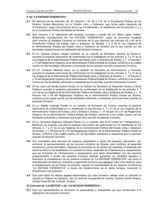 Viernes 22 de abril de 2016 DIARIO OFICIAL (Tercera Sección) 25
II. De “LA ENTIDAD FEDERATIVA”:
II.1 En términos de los Artículos: 40, 42, fracción I, 43, 90 y 116, de la Constitución Política de los
Estados Unidos Mexicanos; es un Estado Libre y Soberano, que forma parte integrante de
la Federación, según los principios de la Ley Fundamental y lo establecido por los artículos 2 y 3
de la Constitución Política del Estado de Sinaloa.
II.2 Que concurre a la celebración del presente Convenio a través del Lic. Mario López Valdez,
Gobernador Constitucional de “LA ENTIDAD FEDERATIVA”, quien se encuentra facultado
para suscribir el presente Convenio en términos de lo que disponen los artículos 55 y 65 de la
Constitución Política del Estado Libre y Soberano de Sinaloa; 1 y 2 de la Ley Orgánica de
la Administración Pública del Estado Libre y Soberano de Sinaloa; por lo que cuenta con las
facultades necesarias para la celebración del presente Convenio.
II.3 El Lic. Gerardo Octavio Vargas Landeros, en su carácter de Secretario General de Gobierno,
suscribe el presente instrumento de conformidad con lo establecido en los artículos 3, 7 y 21 de la
Ley Orgánica de la Administración Pública del Estado Libre y Soberano de Sinaloa, y 1, 15 fracción I
y 17 del Reglamento Orgánico de la Administración Pública Estatal de Sinaloa, conforme a los cuales
cuenta con las facultades suficientes y necesarias que le permiten suscribir el presente Convenio.
II.4 El C.P. Armando Villarreal Ibarra, en su carácter de Secretario de Administración y Finanzas,
suscribe el presente instrumento de conformidad con lo establecido en los artículos 3, 7 y 21 de la
Ley Orgánica de la Administración Pública del Estado Libre y Soberano de Sinaloa, y 1, 15 fracción II
y 18 del Reglamento Orgánico de la Administración Pública Estatal de Sinaloa, conforme a los cuales
cuenta con las facultades suficientes y necesarias que le permiten suscribir el presente Convenio.
II.5 El Ing. José Luis Sevilla Suárez Peredo, en su carácter de Secretario de Desarrollo Urbano y Obras
Públicas, suscribe el presente instrumento de conformidad con lo establecido en los artículos 3, 7
y 21 de la Ley Orgánica de la Administración Pública del Estado Libre y Soberano de Sinaloa, y 1, 15
fracción VIII y 24 del Reglamento Orgánico de la Administración Pública Estatal de Sinaloa,
conforme a los cuales cuenta con las facultades suficientes y necesarias que le permiten suscribir el
presente Convenio.
II.6 El Lic. Rafael Lizárraga Favela, en su carácter de Secretario de Turismo, suscribe el presente
instrumento de conformidad con lo establecido en los artículos 3, 7 y 21 de la Ley Orgánica de la
Administración Pública del Estado Libre y Soberano Sinaloa, 1, 15 fracción XI y 27 del Reglamento
Orgánico de la Administración Pública Estatal de Sinaloa, conforme a los cuales cuenta con las
facultades suficientes y necesarias que le permiten suscribir el presente Convenio.
II.7 El Lic. Humberto Alejandro Villasana Falcón, en su carácter Jefe de la Unidad de Transparencia y
Rendición de Cuentas, suscribe el presente instrumento de conformidad con lo establecido en los
artículos 3, 7 y 21 de la Ley Orgánica de la Administración Pública del Estado Libre y Soberano
de Sinaloa, y 1, 48 fracción II y 51 del Reglamento Orgánico de la Administración Pública Estatal de
Sinaloa, conforme a los cuales cuenta con las facultades suficientes y necesarias que le permiten
suscribir el presente Convenio.
II.8 Sus prioridades para alcanzar los objetivos pretendidos a través del presente instrumento, son
promover el aprovechamiento de los recursos turísticos de Sinaloa, para contribuir al desarrollo
económico y social del Estado, mediante el incremento en el número de visitantes, el desarrollo del
sector turístico en las localidades con vocación turística, desarrollo de infraestructura y equipamiento;
que los proyectos de infraestructura y equipamiento que serán desarrollados con los recursos
proporcionados a través del presente Convenio deberán garantizar su viabilidad operativa y
financiera; la consolidación de los destinos turísticos de “LA ENTIDAD FEDERATIVA”, así como la
diversificación de destinos, productos y segmentos turísticos que agreguen valor a los destinos, para
el fortalecimiento de las líneas de producto; mejorar la competitividad de los destinos turísticos de
“LA ENTIDAD FEDERATIVA” a través del fortalecimiento de la oferta turística, buscando la
diversificación de productos.
II.9 Que para todos los efectos legales relacionados con este Convenio, señala como su domicilio el
ubicado en Palacio de Gobierno, sitio en Avenida Insurgentes sin número, Colonia Centro Sinaloa,
Código Postal 80129, Culiacán, Sinaloa.
III. Comunes de “LA SECTUR” y de “LA ENTIDAD FEDERATIVA”:
III.1 Que sus representantes se reconocen la personalidad y atribuciones con que comparecen a la
celebración del presente Convenio.
 