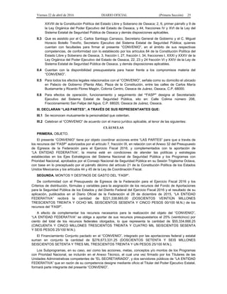 Viernes 22 de abril de 2016 DIARIO OFICIAL (Primera Sección) 25
XXVIII de la Constitución Política del Estado Libre y Soberano de Oaxaca; 2, 6, primer párrafo y 9 de
la Ley Orgánica del Poder Ejecutivo del Estado de Oaxaca, y 44, fracciones IV y XVI de la Ley del
Sistema Estatal de Seguridad Pública de Oaxaca y demás disposiciones aplicables.
II.3 Que es asistido por el C. Carlos Santiago Carrasco, Secretario General de Gobierno y el C. Miguel
Horacio Botello Treviño, Secretario Ejecutivo del Sistema Estatal de Seguridad Pública; quienes
cuentan con facultades para firmar el presente “CONVENIO”, en el ámbito de sus respectivas
competencias, de conformidad con lo establecido por los artículos 84 de la Constitución Política del
Estado Libre y Soberano de Oaxaca, 3, fracción I, 27, fracción I, 34, fracciones I, XXXI y XXXV de la
Ley Orgánica del Poder Ejecutivo del Estado de Oaxaca, 22, 23 y 24 fracción VI y XXIV de la Ley de
Sistema Estatal de Seguridad Pública de Oaxaca, y demás disposiciones aplicables.
II.4 Cuentan con la disponibilidad presupuestaria para hacer frente a los compromisos materia del
“CONVENIO”.
II.5 Para todos los efectos legales relacionados con el “CONVENIO”, señala como su domicilio el ubicado
en Palacio de Gobierno (Planta Alta), Plaza de la Constitución, entre las calles de Carlos María
Bustamante y Ricardo Flores Magón, Colonia Centro, Oaxaca de Juárez, Oaxaca, C.P. 68000.
II.6 Para efectos de operación, funcionamiento y seguimiento del “FASP” designa al Secretariado
Ejecutivo del Sistema Estatal de Seguridad Pública, sito en: Calle Colima número 208,
Fraccionamiento San Felipe del Agua, C.P. 68020, Oaxaca de Juárez, Oaxaca.
III. DECLARAN “LAS PARTES”, A TRAVÉS DE SUS REPRESENTANTES QUE:
III.1 Se reconocen mutuamente la personalidad que ostentan.
III.2 Celebran el “CONVENIO” de acuerdo con el marco jurídico aplicable, al tenor de las siguientes:
CLÁUSULAS
PRIMERA. OBJETO.
El presente “CONVENIO” tiene por objeto coordinar acciones entre “LAS PARTES” para que a través de
los recursos del “FASP” autorizados por el artículo 7, fracción IX, en relación con el Anexo 32 del Presupuesto
de Egresos de la Federación para el Ejercicio Fiscal 2016, y complementados con la aportación de
“LA ENTIDAD FEDERATIVA”, la misma esté en condiciones de atender las políticas y estrategias
establecidas en los Ejes Estratégicos del Sistema Nacional de Seguridad Pública y los Programas con
Prioridad Nacional, aprobados por el Consejo Nacional de Seguridad Pública en su Sesión Trigésima Octava,
con base en lo preceptuado por el párrafo décimo del artículo 21 de la Constitución Política de los Estados
Unidos Mexicanos y los artículos 44 y 45 de la Ley de Coordinación Fiscal.
SEGUNDA. MONTOS Y DESTINOS DE GASTO DEL “FASP”.
De conformidad con el Presupuesto de Egresos de la Federación para el Ejercicio Fiscal 2016 y los
Criterios de distribución, fórmulas y variables para la asignación de los recursos del Fondo de Aportaciones
para la Seguridad Pública de los Estados y del Distrito Federal del Ejercicio Fiscal 2016 y el resultado de su
aplicación, publicados en el Diario Oficial de la Federación el 28 de diciembre de 2015, “LA ENTIDAD
FEDERATIVA” recibirá la cantidad de $221,338,665.00 (DOSCIENTOS VEINTIÚN MILLONES
TRESCIENTOS TREINTA Y OCHO MIL SEISCIENTOS SESENTA Y CINCO PESOS 00/100 M.N.) de los
recursos del “FASP”.
A efecto de complementar los recursos necesarios para la realización del objeto del “CONVENIO”,
“LA ENTIDAD FEDERATIVA” se obliga a aportar de sus recursos presupuestarios el 25% (veinticinco) por
ciento del total de los recursos federales otorgados, lo que representa la cantidad de $55,334,666.25
(CINCUENTA Y CINCO MILLONES TRESCIENTOS TREINTA Y CUATRO MIL SEISCIENTOS SESENTA
Y SEIS PESOS 25/100 M.N.).
El Financiamiento Conjunto pactado en el “CONVENIO”, integrado por las aportaciones federal y estatal
suman en conjunto la cantidad de $276,673,331.25 (DOSCIENTOS SETENTA Y SEIS MILLONES
SEISCIENTOS SETENTA Y TRES MIL TRESCIENTOS TREINTA Y UN PESOS 25/100 M.N.).
Los Subprogramas, en su caso, así como las acciones, metas, conceptos y/o montos de los Programas
con Prioridad Nacional, se incluirán en el Anexo Técnico, el cual una vez firmado por los Titulares de las
Unidades Administrativas competentes de “EL SECRETARIADO”, y dos servidores públicos de “LA ENTIDAD
FEDERATIVA” que en razón de su competencia designe mediante oficio el Titular del Poder Ejecutivo Estatal,
formará parte integrante del presente “CONVENIO”.
 