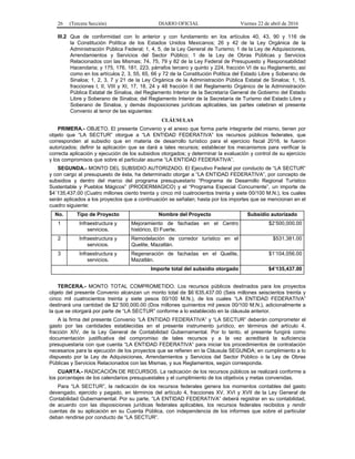 26 (Tercera Sección) DIARIO OFICIAL Viernes 22 de abril de 2016
III.2 Que de conformidad con lo anterior y con fundamento en los artículos 40, 43, 90 y 116 de
la Constitución Política de los Estados Unidos Mexicanos; 26 y 42 de la Ley Orgánica de la
Administración Pública Federal; 1, 4, 5, de la Ley General de Turismo; 1 de la Ley de Adquisiciones,
Arrendamientos y Servicios del Sector Público; 1 de la Ley de Obras Públicas y Servicios
Relacionados con las Mismas; 74, 75, 79 y 82 de la Ley Federal de Presupuesto y Responsabilidad
Hacendaria; y 175, 176, 181, 223, párrafos tercero y quinto y 224, fracción VI de su Reglamento, así
como en los artículos 2, 3, 55, 65, 66 y 72 de la Constitución Política del Estado Libre y Soberano de
Sinaloa; 1, 2, 3, 7 y 21 de la Ley Orgánica de la Administración Pública Estatal de Sinaloa; 1, 15,
fracciones I, II, VIII y XI, 17, 18, 24 y 48 fracción II del Reglamento Orgánico de la Administración
Pública Estatal de Sinaloa, del Reglamento Interior de la Secretaría General de Gobierno del Estado
Libre y Soberano de Sinaloa; del Reglamento Interior de la Secretaría de Turismo del Estado Libre y
Soberano de Sinaloa, y demás disposiciones jurídicas aplicables, las partes celebran el presente
Convenio al tenor de las siguientes:
CLÁUSULAS
PRIMERA.- OBJETO. El presente Convenio y el anexo que forma parte integrante del mismo, tienen por
objeto que “LA SECTUR” otorgue a “LA ENTIDAD FEDERATIVA” los recursos públicos federales, que
corresponden al subsidio que en materia de desarrollo turístico para el ejercicio fiscal 2016, le fueron
autorizados; definir la aplicación que se dará a tales recursos; establecer los mecanismos para verificar la
correcta aplicación y ejecución de los subsidios otorgados; y determinar la evaluación y control de su ejercicio
y los compromisos que sobre el particular asume “LA ENTIDAD FEDERATIVA”.
SEGUNDA.- MONTO DEL SUBSIDIO AUTORIZADO. El Ejecutivo Federal por conducto de “LA SECTUR”
y con cargo al presupuesto de ésta, ha determinado otorgar a “LA ENTIDAD FEDERATIVA”, por concepto de
subsidios y dentro del marco del programa presupuestario “Programa de Desarrollo Regional Turístico
Sustentable y Pueblos Mágicos” (PRODERMAGICO) y el “Programa Especial Concurrente”, un importe de
$4´135,437.00 (Cuatro millones ciento treinta y cinco mil cuatrocientos treinta y siete 00/100 M.N.), los cuales
serán aplicados a los proyectos que a continuación se señalan; hasta por los importes que se mencionan en el
cuadro siguiente:
No. Tipo de Proyecto Nombre del Proyecto Subsidio autorizado
1 Infraestructura y
servicios.
Mejoramiento de fachadas en el Centro
histórico, El Fuerte.
$2’500,000.00
2 Infraestructura y
servicios.
Remodelación de corredor turístico en el
Quelite, Mazatlán.
$531,381.00
3 Infraestructura y
servicios.
Regeneración de fachadas en el Quelite,
Mazatlán.
$1’104,056.00
Importe total del subsidio otorgado $4’135,437.00
TERCERA.- MONTO TOTAL COMPROMETIDO. Los recursos públicos destinados para los proyectos
objeto del presente Convenio alcanzan un monto total de $6´635,437.00 (Seis millones seiscientos treinta y
cinco mil cuatrocientos treinta y siete pesos 00/100 M.N.), de los cuales “LA ENTIDAD FEDERATIVA”
destinará una cantidad de $2´500,000.00 (Dos millones quinientos mil pesos 00/100 M.N.), adicionalmente a
la que se otorgará por parte de “LA SECTUR” conforme a lo establecido en la cláusula anterior.
A la firma del presente Convenio “LA ENTIDAD FEDERATIVA” y “LA SECTUR” deberán comprometer el
gasto por las cantidades establecidas en el presente instrumento jurídico, en términos del artículo 4,
fracción XIV, de la Ley General de Contabilidad Gubernamental. Por lo tanto, el presente fungirá como
documentación justificativa del compromiso de tales recursos y a la vez acreditará la suficiencia
presupuestaria con que cuenta “LA ENTIDAD FEDERATIVA” para iniciar los procedimientos de contratación
necesarios para la ejecución de los proyectos que se refieren en la Cláusula SEGUNDA; en cumplimiento a lo
dispuesto por la Ley de Adquisiciones, Arrendamientos y Servicios del Sector Público o la Ley de Obras
Públicas y Servicios Relacionados con las Mismas, y sus Reglamentos, según corresponda.
CUARTA.- RADICACIÓN DE RECURSOS. La radicación de los recursos públicos se realizará conforme a
los porcentajes de los calendarios presupuestales y el cumplimiento de los objetivos y metas convenidas.
Para “LA SECTUR”, la radicación de los recursos federales genera los momentos contables del gasto
devengado, ejercido y pagado, en términos del artículo 4, fracciones XV, XVI y XVII de la Ley General de
Contabilidad Gubernamental. Por su parte, “LA ENTIDAD FEDERATIVA” deberá registrar en su contabilidad,
de acuerdo con las disposiciones jurídicas federales aplicables, los recursos federales recibidos y rendir
cuentas de su aplicación en su Cuenta Pública, con independencia de los informes que sobre el particular
deban rendirse por conducto de “LA SECTUR”.
 