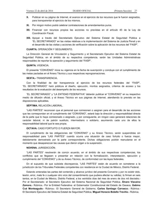 Viernes 22 de abril de 2016 DIARIO OFICIAL (Primera Sección) 27
X. Publicar en su página de Internet, el avance en el ejercicio de los recursos que le fueron asignados,
para transparentar el ejercicio de los mismos.
XI. Por ningún motivo podrá celebrar contrataciones de arrendamientos puros.
XII. Financiar con recursos propios las acciones no previstas en el artículo 45 de la Ley de
Coordinación Fiscal.
XIII. Apoyar a través del Secretariado Ejecutivo del Sistema Estatal de Seguridad Pública a
“EL SECRETARIADO” en las visitas relativas a la implementación del Sistema de Justicia Penal y en
el desarrollo de las visitas y acciones de verificación sobre la aplicación de los recursos del “FASP”.
CUARTA. OPERACIÓN Y SEGUIMIENTO.
La Dirección General de Vinculación y Seguimiento y el Secretariado Ejecutivo del Sistema Estatal de
Seguridad Pública, en el ámbito de su respectiva competencia, serán las Unidades Administrativas
responsables de reportar la operación y seguimiento del “FASP”.
QUINTA. VIGENCIA.
El presente “CONVENIO” inicia su vigencia en la fecha de suscripción y concluye con el cumplimiento de
las metas pactadas en el Anexo Técnico y sus respectivas reprogramaciones.
SEXTA.- TRANSPARENCIA.
Con la finalidad de dar transparencia al ejercicio de los recursos federales del “FASP”,
“EL SECRETARIADO” hará públicos el diseño, ejecución, montos asignados, criterios de acceso y los
resultados de la evaluación del desempeño de los recursos.
“EL SECRETARIADO” y “LA ENTIDAD FEDERATIVA” deberán publicar el “CONVENIO” en su respectivo
medio de difusión oficial, y el Anexo Técnico en sus páginas de Internet, atendiendo lo previsto en las
disposiciones aplicables.
SÉPTIMA. RELACIÓN LABORAL.
“LAS PARTES” reconocen que el personal que comisionen o asignen para el desarrollo de las acciones
que les correspondan en el cumplimiento del “CONVENIO”, estará bajo la dirección y responsabilidad directa
de la parte que lo haya comisionado o asignado, y por consiguiente, en ningún caso generará relaciones de
carácter laboral, ni de patrón sustituto, intermediario o solidario, asumiendo cada uno de ellos la
responsabilidad laboral que le sea propia.
OCTAVA. CASO FORTUITO O FUERZA MAYOR.
El cumplimiento de las obligaciones del “CONVENIO” y su Anexo Técnico, serán suspendidas sin
responsabilidad para “LAS PARTES” cuando ocurra una situación de caso fortuito o fuerza mayor,
debidamente demostrado por la parte correspondiente. Dichas obligaciones podrán reanudarse en el
momento que desaparezcan las causas que dieron origen a la suspensión.
NOVENA. JURISDICCIÓN.
“LAS PARTES” resolverán de común acuerdo, en el ámbito de sus respectivas competencias, los
conflictos que se llegasen a presentar en relación con la formalización, interpretación, ejecución y
cumplimiento del “CONVENIO” y de su Anexo Técnico, de conformidad con las leyes federales.
En el supuesto de que subsista discrepancia, “LAS PARTES” están de acuerdo en someterse a la
jurisdicción de los Tribunales Federales competentes con residencia en la Ciudad de México, Distrito Federal.
Estando enteradas las partes del contenido y alcance jurídico del presente Convenio y por no existir dolo,
lesión, error, mala fe o cualquier otro vicio del consentimiento que pudiera afectar su validez, lo firman en seis
tantos, en la Ciudad de México, Distrito Federal, a los veintidós días del mes de enero de dos mil dieciséis.-
Por el Secretariado: el Secretario Ejecutivo del Sistema Nacional de Seguridad Pública, Álvaro Vizcaíno
Zamora.- Rúbrica.- Por la Entidad Federativa: el Gobernador Constitucional del Estado de Oaxaca, Gabino
Cué Monteagudo.- Rúbrica.- El Secretario General de Gobierno, Carlos Santiago Carrasco.- Rúbrica.-
El Secretario Ejecutivo del Sistema Estatal de Seguridad Pública, Miguel Horacio Botello Treviño.- Rúbrica.
 
