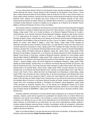 Viernes 22 de abril de 2016 DIARIO OFICIAL (Primera Sección) 41
La zona anteriormente descrita colinda con las siguientes áreas naturales protegidas de carácter federal:
Parque Nacional Isla Contoy, Parque Nacional Costa Occidental de Isla Mujeres, Punta Cancún y Punta
Nizuc, Parque Nacional Arrecife de Puerto Morelos, Área de Protección de Flora y Fauna Porción Norte y la
franja costera oriental, terrestres y marinas de la Isla Cozumel, Parque Nacional Arrecifes de Cozumel, Parque
Nacional Tulum, Reserva de la Biosfera Sian Ka’an, Reserva de la Biosfera Arrecifes de Sian Ka’an,
Parque Nacional Arrecifes de Xcalak, Reserva de la Biosfera Banco Chinchorro. La propuesta de Reserva de
la Biosfera Caribe Mexicano incorpora la totalidad de los polígonos de la Reserva de la Biosfera Tiburón
Ballena y del Área de Protección de Flora y Fauna Yum Balam.
Dicho estudio puede ser consultado en las oficinas de la Comisión Nacional de Áreas Naturales Protegidas
de esta Secretaría, ubicadas en Ejército Nacional número 223, Colonia Anáhuac, I sección, Delegación Miguel
Hidalgo, código postal 11320, en la Ciudad de México; en la Dirección Regional Península de Yucatán y
Caribe Mexicano, de la Comisión Nacional de Áreas Naturales Protegidas, ubicada en calle Venado números
71 y 73, supermanzana 20, manzana 18, retorno 8, lotes 2 y 4, código postal 77500, ciudad de Cancún,
Municipio de Benito Juárez, Quintana Roo; en las oficinas de la Dirección del Área Natural Protegida Reserva
de la Biosfera Tiburón Ballena y Área de Protección de Flora y Fauna Yum Balam, ubicadas en calle Reforma
Agraria sin número, entre Rafael E. Melgar y Javier Rojo Gómez, código postal 77300, localidad de
Kantunilkín, Municipio de Lázaro Cárdenas, Quintana Roo, y en calle Palomino número 225, altos oficina de la
Comisión Nacional de Acuacultura y Pesca, código postal 77310, localidad Isla Holbox, Municipio de Lázaro
Cárdenas, Quintana Roo; en la Dirección del Parque Nacional Isla Contoy, ubicada en Avenida Rueda Medina
sin número, edificio del Instituto Nacional de Migración, planta alta, colonia Centro, código postal 77400,
Municipio de Isla Mujeres, Quintana Roo; en la Dirección del Parque Nacional de Costa Occidental de Isla
Mujeres, Punta Cancún y Punta Nizuc, ubicada en Boulevard Kukulcán, kilómetro 4.8, zona hotelera, planta
alta del edificio federal de SEMARNAT, código postal 77500, ciudad de Cancún, Municipio de Benito Juárez,
Quintana Roo; en la Dirección del Parque Nacional Arrecife de Puerto Morelos, ubicada en calle Matamoros
número 7, esquina Hidalgo, interior del Centro Regional de Investigación Pesquera, código postal 77580,
alcaldía de Puerto Morelos, Quintana Roo; en la Dirección del Parque Nacional Arrecifes de Cozumel y del
Área de Protección de Flora y Fauna Isla Cozumel, ambas ubicadas en Calle 4 Norte número 356, entre la 15
Avenida Norte y 20 Avenida Norte, colonia Centro, código postal 77600, Cozumel, Municipio de Cozumel,
Quintana Roo; en la Dirección del Parque Nacional Tulum, ubicada en carretera federal Tulum, calle Yalkú sin
número, entre Tamúl y Tulum, edificio del Centro de Interpretación de la Naturaleza y Cultura Maya, código
postal 77760, Tulum, Municipio de Tulum, Quintana Roo; en la oficina de la Reserva de la Biosfera Sian Ka´an
y RB Arrecifes de Sian Ka´an ubicada en Calle 61 número 767, entre Calles 66 y 68, colonia Centro, código
postal 77200, Municipio de Felipe Carrillo Puerto, Quintana Roo; en las oficinas de la Dirección de la Reserva
de la Biosfera Banco Chinchorro y del Parque Nacional Arrecifes de Xcalak, ubicada en avenida Insurgentes
número 445, entre Tecnológico de Mérida y Tecnológico de Chetumal, colonia Magisterial, código postal
77039, Municipio de Chetumal, Quintana Roo y en las oficinas de la Delegación Federal de la propia
Secretaría en el Estado de Quintana Roo, ubicada en Boulevard Kukulcán, kilómetro 4.8, zona hotelera, planta
baja del edificio federal de SEMARNAT, código postal 77500, ciudad de Cancún, Municipio de Benito Juárez,
Quintana Roo.
El estudio justificativo mencionado en el primer párrafo queda a disposición por un término de treinta días
naturales, contados a partir del día siguiente de la publicación del presente Aviso en el Diario Oficial de la
Federación, para opinión de los Estados y los municipios en cuyas circunscripciones territoriales se localiza
la Reserva de la Biosfera de que se trata, de las dependencias de la Administración Pública Federal que
deban intervenir, de conformidad con sus atribuciones, así como de las organizaciones sociales, públicas o
privadas, pueblos indígenas, personas físicas o morales, universidades, centros de investigación, instituciones
y organizaciones de los sectores público, social y privado, interesados en el establecimiento, administración y
vigilancia del área de referencia.
Dado en la Ciudad de México, a los seis días del mes de abril de dos mil dieciséis.- El Secretario de Medio
Ambiente y Recursos Naturales, Rafael Pacchiano Alamán.- Rúbrica.
 