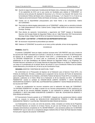 Viernes 22 de abril de 2016 DIARIO OFICIAL (Primera Sección) 5
II.2 Asumió el cargo de Gobernador Constitucional del Estado Libre y Soberano de Durango, a partir del
15 de septiembre de 2010; por lo que cuenta con facultades para celebrar el “CONVENIO”; en
términos de los artículos 39, Apartado B, fracciones I y II y 142 de la “Ley General”; 98, fracción X de
la Constitución Política del Estado Libre y Soberano de Durango; 1 y 6, fracción VI, 9 y 16 de la Ley
Orgánica de la Administración Pública del Estado de Durango, y demás disposiciones aplicables.
II.3 Cuenta con la disponibilidad presupuestaria para hacer frente a los compromisos materia
del “CONVENIO”.
II.4 Para todos los efectos legales relacionados con el “CONVENIO”, señala como su domicilio el ubicado
en: Calle Independencia # 135 Sur. Colonia Centro, Código Postal 34000 en la ciudad de Victoria de
Durango, Durango.
II.5 Para efectos de operación, funcionamiento y seguimiento del “FASP” designa al Secretariado
Ejecutivo del Consejo Estatal de Seguridad Pública, sito en: Calle Patria libre 435 Fraccionamiento
Domingo Arrieta, Código Postal 34180 en la Ciudad de Victoria de Durango, Durango.
III. DECLARAN “LAS PARTES”, A TRAVÉS DE SUS REPRESENTANTES QUE:
III.1 Se reconocen mutuamente la personalidad que ostentan.
III.2 Celebran el “CONVENIO” de acuerdo con el marco jurídico aplicable, al tenor de las siguientes:
CLÁUSULAS
PRIMERA. OBJETO.
El presente “CONVENIO” tiene por objeto coordinar acciones entre “LAS PARTES” para que a través de
los recursos del “FASP” autorizados por el artículo 7, fracción IX, en relación con el Anexo 32 del Presupuesto
de Egresos de la Federación para el Ejercicio Fiscal 2016, y complementados con la aportación de
“LA ENTIDAD FEDERATIVA”, la misma esté en condiciones de atender las políticas y estrategias
establecidas en los Ejes Estratégicos del Sistema Nacional de Seguridad Pública y los Programas con
Prioridad Nacional, aprobados por el Consejo Nacional de Seguridad Pública en su Sesión Trigésima Octava,
con base en lo preceptuado por el párrafo décimo del artículo 21 de la Constitución Política de los Estados
Unidos Mexicanos y los artículos 44 y 45 de la Ley de Coordinación Fiscal.
SEGUNDA. MONTOS Y DESTINOS DE GASTO DEL “FASP”.
De conformidad con el Presupuesto de Egresos de la Federación para el Ejercicio Fiscal 2016 y los
Criterios de distribución, fórmulas y variables para la asignación de los recursos del Fondo de Aportaciones
para la Seguridad Pública de los Estados y del Distrito Federal del Ejercicio Fiscal 2016 y el resultado de su
aplicación, publicados en el Diario Oficial de la Federación el 28 de diciembre de 2015, “LA ENTIDAD
FEDERATIVA” recibirá la cantidad de $188,987,448.00 (CIENTO OCHENTA Y OCHO MILLONES
NOVECIENTOS OCHENTA Y SIETE MIL CUATROCIENTOS CUARENTA Y OCHO PESOS 00/100 M.N.) de
los recursos del “FASP”.
A efecto de complementar los recursos necesarios para la realización del objeto del “CONVENIO”,
“LA ENTIDAD FEDERATIVA” se obliga a aportar de sus recursos presupuestarios el 25% (veinticinco) por
ciento del total de los recursos federales otorgados, lo que representa la cantidad de $47,246,862.00
(CUARENTA Y SIETE MILLONES DOSCIENTOS CUARENTA Y SEIS MIL OCHOCIENTOS SESENTA Y
DOS PESOS 00/100 M.N.).
El Financiamiento Conjunto pactado en el “CONVENIO”, integrado por las aportaciones federal y estatal
suman en conjunto la cantidad de $236,234,310.00 (DOSCIENTOS TREINTA Y SEIS MILLONES
DOSCIENTOS TREINTA Y CUATRO MIL TRESCIENTOS DIEZ PESOS 00/100 M.N.).
Los Subprogramas, en su caso, así como las acciones, metas, conceptos y/o montos de los Programas
con Prioridad Nacional, se incluirán en el Anexo Técnico, el cual una vez firmado por los Titulares de las
Unidades Administrativas competentes de “EL SECRETARIADO”, y dos servidores públicos de “LA ENTIDAD
FEDERATIVA” que en razón de su competencia designe mediante oficio el Titular del Poder Ejecutivo Estatal,
formará parte integrante del presente “CONVENIO”.
 