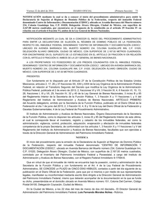 Viernes 22 de abril de 2016 DIARIO OFICIAL (Primera Sección) 73
NOTIFICACIÓN mediante la cual se da a conocer el inicio del procedimiento administrativo para emitir la
Declaratoria de Sujeción al Régimen de Dominio Público de la Federación, respecto del inmueble Federal
denominado Centro de Información y Documentación (CIDOC), ubicado en Avenida Barranca del Muerto número
234, Colonia Guadalupe Inn, C.P. 01020, Delegación Álvaro Obregón, Ciudad de México, con superficie de
2,167.00 metros cuadrados, por encontrarse en el supuesto de lo establecido en el artículo 29 fracción IV en
relación con el artículo 6 fracción VI, ambos de la Ley General de Bienes Nacionales.
NOTIFICACIÓN MEDIANTE LA CUAL SE DA A CONOCER EL INICIO DEL PROCEDIMIENTO ADMINISTRATIVO
PARA EMITIR LA DECLARATORIA DE SUJECIÓN AL RÉGIMEN DE DOMINIO PÚBLICO DE LA FEDERACIÓN,
RESPECTO DEL INMUEBLE FEDERAL DENOMINADO “CENTRO DE INFORMACIÓN Y DOCUMENTACIÓN (CIDOC)”,
UBICADO EN AVENIDA BARRANCA DEL MUERTO NÚMERO 234, COLONIA GUADALUPE INN, C.P. 01020,
DELEGACIÓN ÁLVARO OBREGÓN, CIUDAD DE MÉXICO, CON SUPERFICIE DE 2,167.00 METROS CUADRADOS,
POR ENCONTRARSE EN EL SUPUESTO DE LO ESTABLECIDO EN EL ARTÍCULO 29 FRACCIÓN IV EN RELACIÓN
CON EL ARTÍCULO 6 FRACCIÓN VI, AMBOS DE LA LEY GENERAL DE BIENES NACIONALES.
A LOS PROPIETARIOS Y/O POSEEDORES DE LOS PREDIOS COLINDANTES CON EL INMUEBLE FEDERAL
DENOMINADO “CENTRO DE INFORMACIÓN Y DOCUMENTACIÓN (CIDOC)”, UBICADO EN AVENIDA BARRANCA DEL
MUERTO NÚMERO 234, COLONIA GUADALUPE INN, C.P. 01020, DELEGACIÓN ÁLVARO OBREGÓN, CIUDAD DE
MÉXICO, CON SUPERFICIE DE 2,167.00 METROS CUADRADOS.
PRESENTES
Con fundamento en lo dispuesto por el Artículo 27 de la Constitución Política de los Estados Unidos
Mexicanos; artículos 2, 17, 26 y 37 fracciones XX, XXII y XXIII de la Ley Orgánica de la Administración Pública
Federal, en relación al Transitorio Segundo del Decreto que modifica la Ley Orgánica de la Administración
Pública Federal, publicada el 2 de enero de 2013; 2, fracciones VI y VII, 3 fracción III, 4, 6 fracción VI, 10, 13,
28, fracciones I, III y VII, 29, fracción IV, 32 y 40 de la Ley General de Bienes Nacionales; 3 inciso B y 85
del Reglamento Interior de la Secretaría de la Función Pública; 1, 3 fracción X y 11 fracciones I, y V del
Reglamento del Instituto de Administración y Avalúos de Bienes Nacionales; ARTÍCULO PRIMERO
del Acuerdo delegatorio, emitido por la Secretaría de la Función Pública, publicado en el Diario Oficial de la
Federación el día 1 de junio del 2015; 2, 3 fracción VI, 4, 8 y 10 de la Ley del Diario Oficial de la Federación y
Gacetas Gubernamentales; 4 de la Ley Federal de Procedimiento Administrativo.
El Instituto de Administración y Avalúos de Bienes Nacionales, Órgano Desconcentrado de la Secretaría
de la Función Pública, como lo disponen los artículos 3, inciso B y 85 del Reglamento Interior de esta última,
al cual le corresponde llevar el inventario, registro y catastro de los inmuebles federales, así como la
administración, vigilancia, control, protección, adquisición, enajenación y afectación de inmuebles federales
competencia de la propia Secretaría, de conformidad con los artículos 1, 3 fracción X y 11 fracciones I y V del
Reglamento del Instituto de Administración y Avalúos de Bienes Nacionales, facultades que son ejercidas a
través de la Dirección General de Administración del Patrimonio Inmobiliario Federal.
NOTIFICA
El inicio del procedimiento para la emisión de la Declaratoria de Sujeción al Régimen de Dominio Público
de la Federación, respecto del inmueble Federal denominado “CENTRO DE INFORMACIÓN Y
DOCUMENTACIÓN (CIDOC)”, ubicado en Avenida Barranca del Muerto número 234, Colonia Guadalupe Inn,
C.P. 01020, Delegación Álvaro Obregón, Ciudad de México, con superficie de 2,167.00 metros cuadrados,
controlado por el Inventario del Patrimonio Inmobiliario Federal y Paraestatal, a cargo del Instituto de
Administración y Avalúos de Bienes Nacionales, con el Registro Federal Inmobiliario 9-17594-8.
Que en virtud de que el inmueble de mérito se encuentra bajo la posesión, control y administración de la
Secretaría de la Función Pública y con fundamento en el Art. 4 de la Ley Federal de Procedimiento
Administrativo, SE CONCEDE un PLAZO de CINCO DÍAS HÁBILES, contados a partir del día siguiente de su
publicación en el Diario Oficial de la Federación, para que por sí mismos o por medio de sus representantes
legales, manifiesten su inconformidad mediante escrito libre dirigido a la Dirección General de Administración
del Patrimonio Inmobiliario Federal, mismo que deberán acompañar de la documentación en la que se funde
su dicho, presentándola en el domicilio ubicado en Avenida México número 151, Colonia Del Carmen, Código
Postal 04100, Delegación Coyoacán, Ciudad de México.
En la Ciudad de México, a los 22 días del mes de marzo de dos mil dieciséis.- El Director General de
Administración del Patrimonio Inmobiliario Federal, Luis Fernando Morales Núñez.- Rúbrica.
 