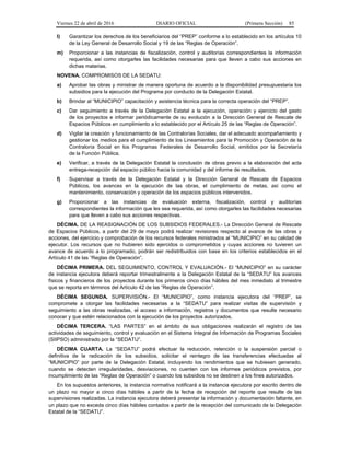 Viernes 22 de abril de 2016 DIARIO OFICIAL (Primera Sección) 85
l) Garantizar los derechos de los beneficiarios del “PREP” conforme a lo establecido en los artículos 10
de la Ley General de Desarrollo Social y 19 de las “Reglas de Operación”.
m) Proporcionar a las instancias de fiscalización, control y auditorías correspondientes la información
requerida, así como otorgarles las facilidades necesarias para que lleven a cabo sus acciones en
dichas materias.
NOVENA. COMPROMISOS DE LA SEDATU:
a) Aprobar las obras y ministrar de manera oportuna de acuerdo a la disponibilidad presupuestaria los
subsidios para la ejecución del Programa por conducto de la Delegación Estatal.
b) Brindar al “MUNICIPIO” capacitación y asistencia técnica para la correcta operación del “PREP”.
c) Dar seguimiento a través de la Delegación Estatal a la ejecución, operación y ejercicio del gasto
de los proyectos e informar periódicamente de su evolución a la Dirección General de Rescate de
Espacios Públicos en cumplimiento a lo establecido por el Artículo 25 de las “Reglas de Operación”.
d) Vigilar la creación y funcionamiento de las Contralorías Sociales, dar el adecuado acompañamiento y
gestionar los medios para el cumplimiento de los Lineamientos para la Promoción y Operación de la
Contraloría Social en los Programas Federales de Desarrollo Social, emitidos por la Secretaría
de la Función Pública.
e) Verificar, a través de la Delegación Estatal la conclusión de obras previo a la elaboración del acta
entrega-recepción del espacio público hacia la comunidad y del informe de resultados.
f) Supervisar a través de la Delegación Estatal y la Dirección General de Rescate de Espacios
Públicos, los avances en la ejecución de las obras, el cumplimiento de metas, así como el
mantenimiento, conservación y operación de los espacios públicos intervenidos.
g) Proporcionar a las instancias de evaluación externa, fiscalización, control y auditorías
correspondientes la información que les sea requerida, así como otorgarles las facilidades necesarias
para que lleven a cabo sus acciones respectivas.
DÉCIMA. DE LA REASIGNACIÓN DE LOS SUBSIDIOS FEDERALES.- La Dirección General de Rescate
de Espacios Públicos, a partir del 29 de mayo podrá realizar revisiones respecto al avance de las obras y
acciones, del ejercicio y comprobación de los recursos federales ministrados al “MUNICIPIO” en su calidad de
ejecutor. Los recursos que no hubieren sido ejercidos o comprometidos y cuyas acciones no tuvieren un
avance de acuerdo a lo programado, podrán ser redistribuidos con base en los criterios establecidos en el
Artículo 41 de las “Reglas de Operación”.
DÉCIMA PRIMERA. DEL SEGUIMIENTO, CONTROL Y EVALUACIÓN.- El “MUNICIPIO” en su carácter
de instancia ejecutora deberá reportar trimestralmente a la Delegación Estatal de la “SEDATU” los avances
físicos y financieros de los proyectos durante los primeros cinco días hábiles del mes inmediato al trimestre
que se reporta en términos del Artículo 42 de las “Reglas de Operación”.
DÉCIMA SEGUNDA. SUPERVISIÓN.- El “MUNICIPIO”, como instancia ejecutora del “PREP”, se
compromete a otorgar las facilidades necesarias a la “SEDATU” para realizar visitas de supervisión y
seguimiento a las obras realizadas, el acceso a información, registros y documentos que resulte necesario
conocer y que estén relacionados con la ejecución de los proyectos autorizados.
DÉCIMA TERCERA. “LAS PARTES” en el ámbito de sus obligaciones realizarán el registro de las
actividades de seguimiento, control y evaluación en el Sistema Integral de Información de Programas Sociales
(SIIPSO) administrado por la “SEDATU”.
DÉCIMA CUARTA. La “SEDATU” podrá efectuar la reducción, retención o la suspensión parcial o
definitiva de la radicación de los subsidios, solicitar el reintegro de las transferencias efectuadas al
“MUNICIPIO” por parte de la Delegación Estatal, incluyendo los rendimientos que se hubiesen generado,
cuando se detecten irregularidades, desviaciones, no cuenten con los informes periódicos previstos, por
incumplimiento de las “Reglas de Operación” o cuando los subsidios no se destinen a los fines autorizados.
En los supuestos anteriores, la instancia normativa notificará a la instancia ejecutora por escrito dentro de
un plazo no mayor a cinco días hábiles a partir de la fecha de recepción del reporte que resulte de las
supervisiones realizadas. La instancia ejecutora deberá presentar la información y documentación faltante, en
un plazo que no exceda cinco días hábiles contados a partir de la recepción del comunicado de la Delegación
Estatal de la “SEDATU”.
 