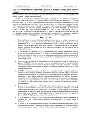 Viernes 22 de abril de 2016 DIARIO OFICIAL (Primera Sección) 93
CONVENIO de Coordinación para la distribución y ejercicio de los subsidios del Programa Rescate de Espacios
Públicos, que suscriben la Secretaría de Desarrollo Agrario, Territorial y Urbano y el Municipio de Guadalupe,
Zacatecas.
Al margen un sello con el Escudo Nacional, que dice: Estados Unidos Mexicanos.- Secretaría de Desarrollo
Agrario, Territorial y Urbano.- Espacios Públicos.
CONVENIO DE COORDINACIÓN PARA LA DISTRIBUCIÓN Y EJERCICIO DE LOS SUBSIDIOS DEL PROGRAMA
RESCATE DE ESPACIOS PÚBLICOS, EN LO SUCESIVO “PREP”, QUE SUSCRIBEN POR UNA PARTE EL EJECUTIVO
FEDERAL A TRAVÉS DE LA SECRETARÍA DE DESARROLLO AGRARIO, TERRITORIAL Y URBANO, EN LO SUCESIVO
“SEDATU”, REPRESENTADA EN ESTE ACTO POR EL SUBSECRETARIO DE DESARROLLO URBANO Y VIVIENDA,
MTRO. RODRIGO ALEJANDRO NIETO ENRÍQUEZ Y LA OFICIAL MAYOR, LIC. JUDITH ARACELY GÓMEZ MOLANO,
CON LA ASISTENCIA DEL DIRECTOR GENERAL DE RESCATE DE ESPACIOS PÚBLICOS, LIC. SILVIO LAGOS
GALINDO Y LA PARTICIPACIÓN DEL DELEGADO FEDERAL DE LA “SEDATU” EN EL ESTADO DE ZACATECAS, LIC.
ABELARDO CÓRDOVA ALMANZA; Y POR LA OTRA PARTE, EL MUNICIPIO DE GUADALUPE, REPRESENTADO POR
SU PRESIDENTE MUNICIPAL, M.E.G. ROBERTO LUEVANO RUIZ, EN LO SUCESIVO EL “MUNICIPIO”, A QUIENES
CUANDO ACTÚEN EN CONJUNTO SE DENOMINARÁN “LAS PARTES”, AL TENOR DE LOS SIGUIENTES:
ANTECEDENTES
I. El Artículo 26 de la Constitución Política de los Estados Unidos Mexicanos establece la obligación del
Estado de organizar un sistema de planeación democrática del desarrollo nacional, el cual está
reglamentado en la Ley de Planeación, ordenamiento que en su Artículo 28 establece que las
acciones contenidas en el Plan Nacional de Desarrollo y los programas que de éste emanen,
deberán especificar las acciones que serán objeto de coordinación con los gobiernos de las
entidades federativas.
II. El Plan Nacional de Desarrollo 2013-2018 establece entre sus objetivos, estrategias y líneas de
acción, garantizar el ejercicio efectivo de los derechos sociales para toda la población para contribuir
a mejorar su calidad de vida e incrementar su capacidad productiva, así como generar esquemas de
desarrollo comunitario a través de procesos de participación social para transitar hacia una sociedad
equitativa e incluyente.
III. En el marco del Plan Nacional de Desarrollo 2013-2018 se estableció como una de sus acciones de
gobierno el “PREP”, el cual está orientado a promover la realización de obras de mejoramiento físico
y a la ejecución de acciones sociales en sitios de encuentro, convivencia, recreación e interacción
comunitaria que presentan condiciones de deterioro, abandono o inseguridad ubicados en las zonas
urbanas de todo el país.
IV. El “PREP” tiene como objetivo general: “Contribuir a consolidar ciudades compactas, productivas,
competitivas, incluyentes y sustentables, que faciliten la movilidad y eleven la calidad de vida de sus
habitantes mediante el rescate de espacios públicos urbanos en condición de deterioro, abandono o
subutilizado”; y como objetivo específico: “Rescatar espacios públicos con deterioro, abandono o
inseguridad en las localidades urbanas integradas físicamente a las zonas metropolitanas y
ciudades, para el uso y disfrute de la comunidad, y, con ello, incidir en la prevención social del delito
y la violencia, así como al fomento de la movilidad urbana sustentable, el fortalecimiento del tejido y
la cohesión social”.
V. De acuerdo con lo establecido en el Artículo 3, fracción XXI, útimo párrafo, así como los Anexos 13,
19 y 25 del Decreto de Presupuesto de Egresos de la Federación para el Ejercicio Fiscal 2015,
publicado en el Diario Oficial de la Federación el 3 de diciembre de 2014, el “PREP” es un programa
sujeto a reglas de operación, cuyos recursos deberán ser ejercidos de forma tal que permitan su
debido seguimiento, evaluación y difusión para conocer su impacto conforme al Plan Nacional de
Desarrollo 2013-2018 y las políticas públicas derivadas del mismo.
VI. El 30 de diciembre de 2014 la “SEDATU” publicó en el Diario Oficial de la Federación las Reglas de
Operación del “PREP”, para el ejercicio fiscal 2015 y subsecuentes, en lo sucesivo “Reglas de
Operación”.
VII. El Artículo 33 de la Ley de Planeación establece que el Ejecutivo Federal podrá convenir con los
gobiernos de las Entidades Federativas, satisfaciendo las formalidades que en cada caso procedan,
la coordinación que se requiera a efecto de que dichos gobiernos participen en la planeación
 