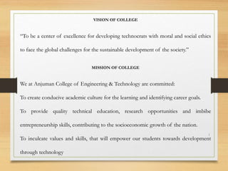 VISION OF COLLEGE
“To be a center of excellence for developing technocrats with moral and social ethics
to face the global challenges for the sustainable development of the society.”
MISSION OF COLLEGE
We at Anjuman College of Engineering & Technology are committed:
To create conducive academic culture for the learning and identifying career goals.
To provide quality technical education, research opportunities and imbibe
entrepreneurship skills, contributing to the socioeconomic growth of the nation.
To inculcate values and skills, that will empower our students towards development
through technology
1
 