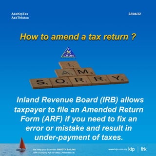 KTP & Company PLT (AF1308)(LLP0002159-LCA)
How to amend a tax return ?
AskKtpTax
AskThkAcc
22/04/22
Inland Revenue Board (IRB) allows
taxpayer to file an Amended Return
Form (ARF) if you need to fix an
error or mistake and result in
under-payment of taxes.
 