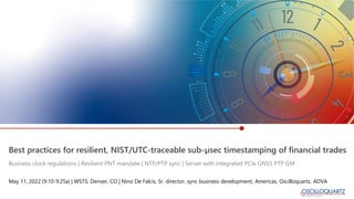 Best practices for resilient, NIST/UTC-traceable sub-µsec timestamping of financial trades
May 11, 2022 (9:10-9:25a) | WSTS, Denver, CO | Nino De Falcis, Sr. director, sync business development, Americas, Oscilloquartz, ADVA
Business clock regulations | Resilient PNT mandate | NTP/PTP sync | Server with integrated PCIe GNSS PTP GM
 