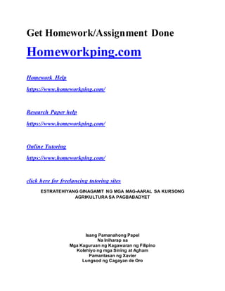 Get Homework/Assignment Done
Homeworkping.com
Homework Help
https://www.homeworkping.com/
Research Paper help
https://www.homeworkping.com/
Online Tutoring
https://www.homeworkping.com/
click here for freelancing tutoring sites
ESTRATEHIYANG GINAGAMIT NG MGA MAG-AARAL SA KURSONG
AGRIKULTURA SA PAGBABADYET
Isang Pamanahong Papel
Na Iniharap sa
Mga Kaguruan ng Kagawaran ng Filipino
Kolehiyo ng mga Sining at Agham
Pamantasan ng Xavier
Lungsod ng Cagayan de Oro
 