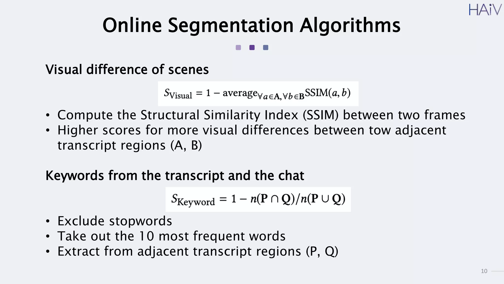 10
Online Segmentation Algorithms
Visual difference of scenes
• Compute the Structural Similarity Index (SSIM) between two frames
• Higher scores for more visual differences between tow adjacent
transcript regions (A, B)
Keywords from the transcript and the chat
• Exclude stopwords
• Take out the 10 most frequent words
• Extract from adjacent transcript regions (P, Q)
 