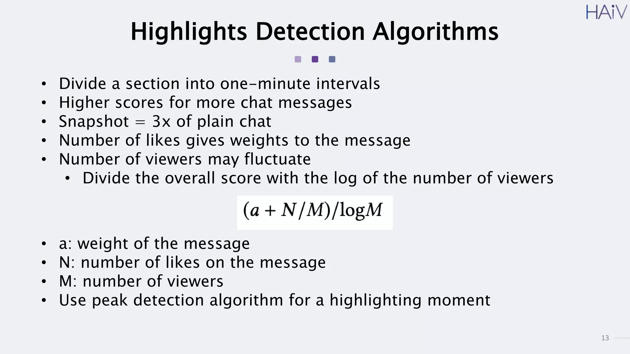 13
Highlights Detection Algorithms
• Divide a section into one-minute intervals
• Higher scores for more chat messages
• Snapshot = 3x of plain chat
• Number of likes gives weights to the message
• Number of viewers may fluctuate
• Divide the overall score with the log of the number of viewers
• a: weight of the message
• N: number of likes on the message
• M: number of viewers
• Use peak detection algorithm for a highlighting moment
 